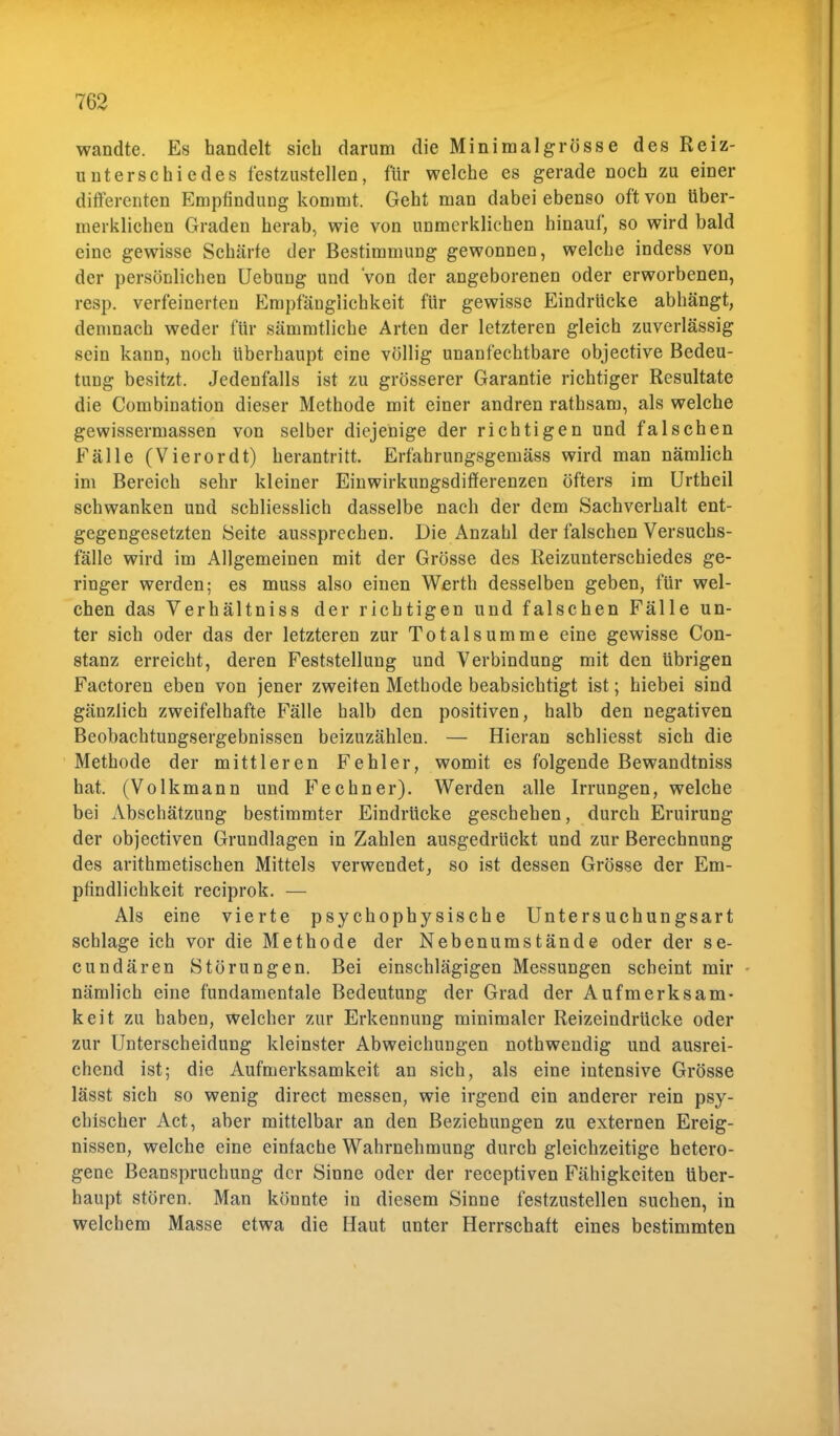 wandte. Es handelt sich darum die Mini mal grosse des Reiz- unterschiedes festzustellen, für welche es gerade noch zu einer differenten Empfindung kommt. Geht man dabei ebenso oft von tiber- merklichen Graden herab, wie von unmerklichen hinauf, so wird bald eine gewisse Schärfe der Bestimmung gewonnen, welche indess von der persönlichen Uebung und von der angeborenen oder erworbenen, resp. verfeinerten Empfänglichkeit für gewisse Eindrücke abhängt, demnach weder für sämmtliche Arten der letzteren gleich zuverlässig sein kann, noch überhaupt eine völlig unanfechtbare objective Bedeu- timg besitzt. Jedenfalls ist zu grösserer Garantie richtiger Resultate die Combination dieser Methode mit einer andren rathsam, als welche gewissennassen von selber diejenige der richtigen und falschen Fälle (Vierordt) herantritt. Erfährungsgeniäss wird man nämlich im Bereich sehr kleiner Einwirkungsdifferenzen öfters im Urtheil schwanken und schliesslich dasselbe nach der dem Sachverhalt ent- gegengesetzten Seite aussprechen. Die Anzahl der falschen Versuchs- fälle wird im Allgemeinen mit der Grösse des Reizunterschiedes ge- ringer werden; es muss also einen Werth desselben geben, für wel- chen das Verhältniss der richtigen und falschen Fälle un- ter sich oder das der letzteren zur Totalsumme eine gewisse Con- stanz erreicht, deren Feststellung und Verbindung mit den übrigen Factoren eben von jener zweiten Metbode beabsichtigt ist; hiebei sind gänzlich zweifelhafte Fälle halb den positiven, halb den negativen Beobachtungsergebnissen beizuzählen. — Hieran schliesst sich die Methode der mittleren Fehler, womit es folgende Bewandtniss hat. (Volkmann und Fechner). Werden alle Irrungen, welche bei Abschätzung bestimmter Eindrücke geschehen, durch Eruirung der objectiven Grundlagen in Zahlen ausgedrückt und zur Berechnung des arithmetischen Mittels verwendet, so ist dessen Grösse der Em- pfindlichkeit reciprok. — Als eine vierte psychophysische Untersuchungsart schlage ich vor die Methode der Nebenumstände oder der se- cundären Störungen. Bei einschlägigen Messungen scheint mir nämlich eine fundamentale Bedeutung der Grad der Aufmerksam- keit zu haben, welcher zur Erkennung minimaler Reizeindrücke oder zur Unterscheidung kleinster Abweichungen nothwendig und ausrei- chend ist; die Aufmerksamkeit an sich, als eine intensive Grösse lässt sich so wenig direct messen, wie irgend ein anderer rein psy- chischer Act, aber mittelbar an den Beziehungen zu externen Ereig- nissen, welche eine einfache Wahrnehmung durch gleichzeitige hetero- gene Beanspruchung der Sinne oder der reeeptiven Fähigkeiten über- haupt stören. Man könnte in diesem Sinne festzustellen suchen, in welchem Masse etwa die Haut unter Herrschaft eines bestimmten