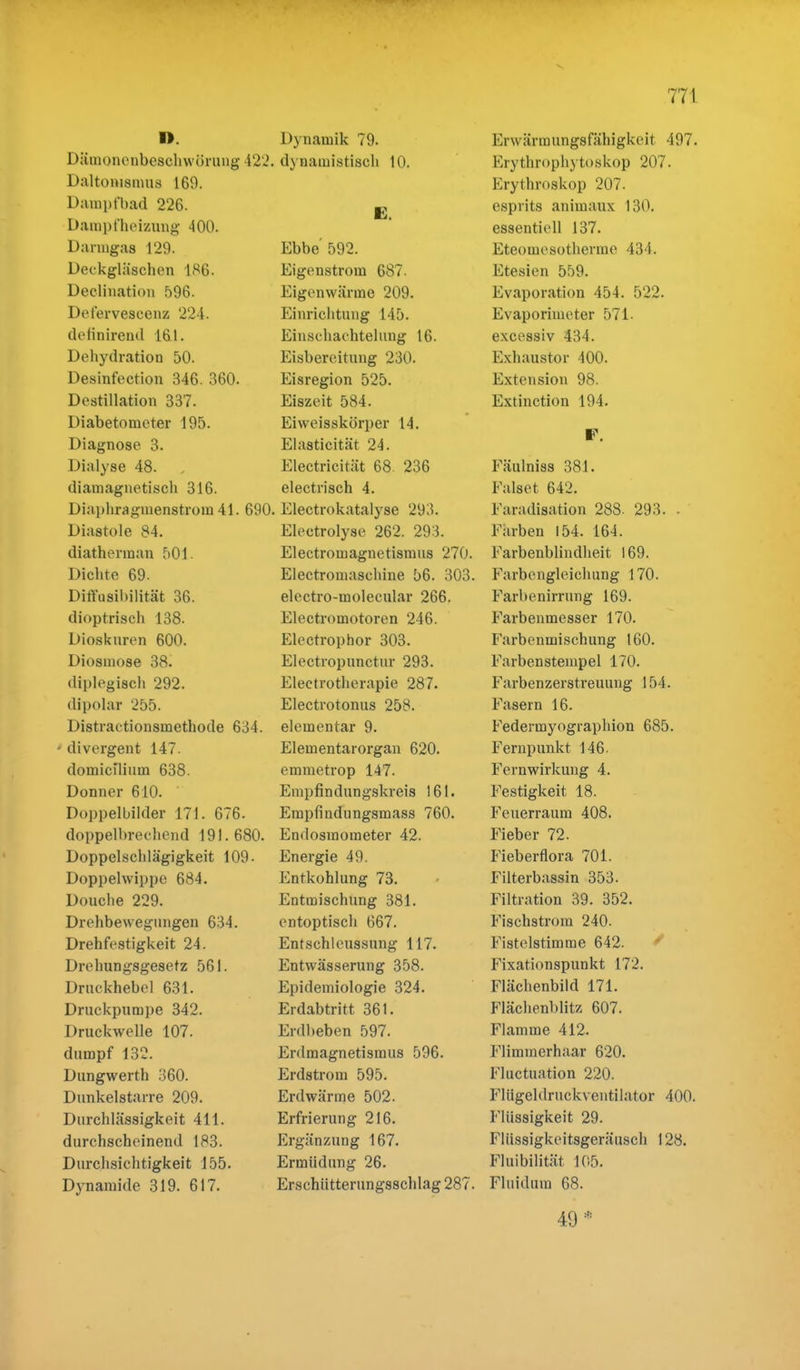 D. Dämonenbeschwörung 422 Daltowamus 160. Dampfbad 226. Dampfheizung 400. Darmgas 129. Deckgläschen 186. Declination 596. Dei'ervescenz 224. definireud 161. Dehydration 50. Desinfection 346. 360. Destillation 337. Diabetometer 195. Diagnose 3. Dialyse 48. , diamagnetisch 316. Diaplira^inenstrom 41. 69C Diastole 84. diathennan 501. Dichte 69. Diffusibilität 36. dioptrisch 138. Dioskuren 600. Diosmose 38. diplegisch 292. dipolar 255. Distractionsmethode 634. * divergent 147. domiciliuin 638. Donner 610. Doppelbilder 171. 676. doppelbrechend 191. 680. Doppelschlägigkeit 109- Doppelwippe 684. Douche 229. Drehbewegungen 634. Drehfestigkeit 24. Drehungsgesetz 561. Druckhebel 631. Druckpumpe 342. Druckwelle 107. dumpf 132. Dungwerth 360. Dunkelstarre 209. Durchlässigkeit 411. durchscheinend 183. Durchsichtigkeit 155. Dynamide 319. 617. Dynamik 79. dynamistisch 10. E. Ebbe 592. Eigenstrom 687. Eigenwärme 209. Einrichtung 145. Einschachtelung 16. Eisbereitung 230. Eisregion 525. Eiszeit 584. Eiweisskürper 14. Elasticität 24. Electricität 68. 236 electrisch 4. Electrokatalyse 293. Electrolyse 262. 293. Electromagnetismus 270. Electromasehine 56. 303. electro-molecular 266. Electroinotoren 246. Electrophor 303. Electropunctur 293. Eleetrotherapie 287. Electrotonus 258. elementar 9. Elementarorgan 620. emmetrop 147. Enipfindungskreis 161. Empfindungsmass 760. Endosmoraeter 42. Energie 49. Entkohlung 73. Entmischung 381. entoptisch 667. Entschleussung 117. Entwässerung 358. Epidemiologie 324. Erdabtritt 361. Erdbeben 597. Erdmagnetismus 596. Erdstrom 595. Erdwärme 502. Erfrierung 216. Ergänzung 167. Ermüdung 26. Erschütterungsschlag 287. Erwärmungsfähigkeit 497. Erythrophytoskop 207. Erythroskop 207. esprits animaux 130. essentiell 137. Eteomesotherme 434. Etesien 559. Evaporation 454. 522. Evaporimeter 571- excessiv 434. Exhaustor 400. Extension 98. Extinction 194. F. Fäulniss 381. Falset 64'2. Faradisation 288. 293. - Farben 154. 164. Farbenblindheit. 169. Farbengleichung 170. Farbenirrung 169. Farbenmesser 170. Farbenmischung 160. Farben Stempel 170. Farbenzerstreuung 154. Fasern 16. Federmyographion 685. Fernpunkt 146. Fernwirkung 4. Festigkeit 18. Feuerraum 408. Fieber 72. Fieberflora 701. Filterbassin 353. Filtration 39. 352. Fischstrom 240. Fistelstimme 642. Fixationspunkt 172. Flächenbild 171. Flächenblitz 607. Flamme 412. Flimmerhaar 620. Fluctuation 220. Flügeldruckventilator 400. Flüssigkeit 29. Flüssigkeitsgeräusch 128. Fluibilität 105. Fluiduin 68. 49 *