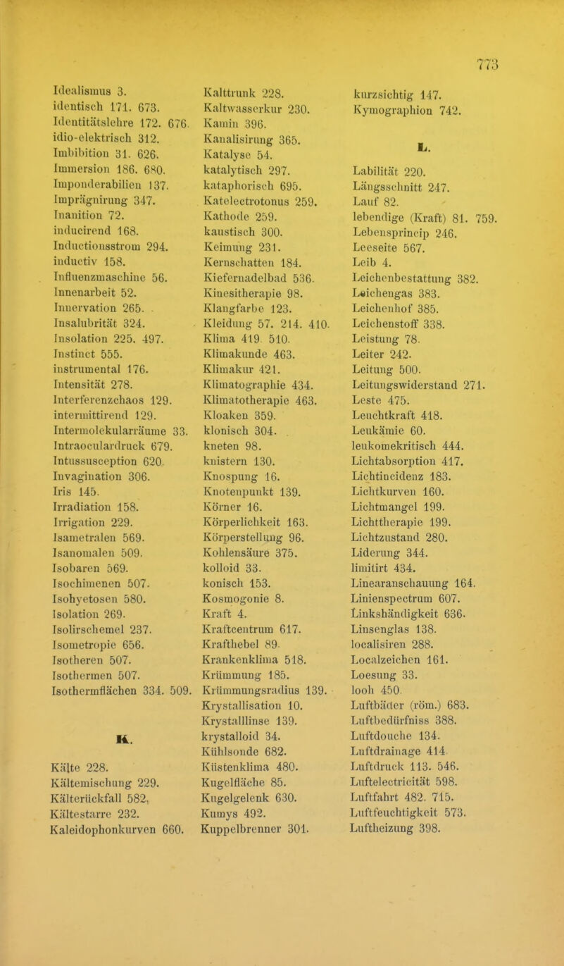 identisch 17.1. 673. Identitätslehre 172. 676. idio-elektrisch 312. Imbibition 31. 626. Immersion 186. 6^0. Imponderabilien 137. Iinprägnirung 347. [nanition 72. intlucirend 168. Indiiotionsstvoui 294. inductiv 158. Influenzmaschine 56. Innenarbeit 52. Innervation 265. Insalubrität 324. Insolation 225. 497. Instinet 555. instrumental 176. Intensität 278. Interferenzchaos 129. intermittirend 129. Intermolekularräume 33. Intraoculardruck 679. Intussusception 620. Invagination 306. Iris 145. Irradiation 158. Irrigation 229. Isametralen 569. Isanonialen 509. Isobaren 569. Isochimenen 507. Isohyetosen 580. Isolation 269- Isolirschemel 237. Isometropie 656. Isotheren 507. Isothermen 507. Isothermflächen 334. 509. Kälte 228. Kältemiscluing 229. Kälterückfall 582, Kältestarre 232. Kaleidophonkurven 660. Kaltwasserkur 230. Kamin 396. Kanalisirung 365. Katalyse 54. katalytiseh 297. kataphorisch 695. Katelectrotonus 259. Kathode 259. kaustisch 300. Keimung 231. Kernschatten 184. Kiefernadelbad 536. Kiuesitherapie 98. Klangfarbe 123. Kleidung 57. 214. 410- Klima 419 510. Klimakunde 463. Klimakur 421. Klimatographie 434. Klimatotherapie 463. Kloaken 359. klonisch 304. kneten 98. knistern 130. Knospung 16. Knotenpunkt 139. Körner 16. Körperlichkeit 163. Körperstellung 96. Kohlensäure 375. kolloid 33. konisch 153. Kosmogonie 8. Kraft 4. Kraftcentrum 617. Krafthebel 89- Krankenklima 518. Krümmung 185. Krümmungsradius 139. Krystallisation 10. Krystalllinse 139. krystalloid 34. Kühlsonde 682. Küstenklima 480. Kugelfläche 85. Kugelgelenk 630. Kumys 492. Kuppclbrenner 301. kurzsichtig 147. Kymographion 742. Labilität 220. Längsschnitt 247. Lauf 82. lebendige (Kraft) 81. 759. Lebensprincip 246. Leeseite 567. Leib 4. Leichenbestattung 382. L«ichengas 383. Leichenhof 385. Leichenstoff 338. Leistung 78. Leiter 242. Leitung 500. Leitungswiderstand 271. Leste 475. Leuchtkraft 418. Leukämie 60. leukomekritisch 444. Lichtabsorption 417. Lichtincidenz 183. Lichtkurven 160. Lichtmangel 199. Lichttherapie 199. Lichtzustand 280. Liderung 344. limitirt 434. Linearanschauung 164. Linienspectrum 607. Linkshändigkeit 636. Linsenglas 138. localisiren 288. Localzeichen 161. Loesung 33. looh 450 Luftbäder (röm.) 683. Luftbedürfniss 388. Luftdouche 134. Luftdrainage 414 Luftdruck 113. 546. Luftelectricität 598. Luftfahrt 482. 715. Luftfeuchtigkeit 573. Luftheizung 398.