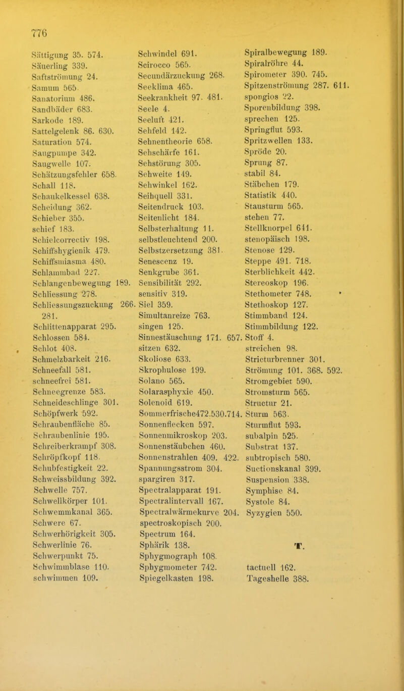 Sättigung 35. 574. Säuerling 339. Saftströmung 24. Saraura 565 Sanatorium 486. Sandbäder 683. Sarkode 189. Sattelgelenk 86. 630. Saturation 574. Säugpumpe 342. Saugwelle 107. Schätzungsfelder 658. Schall 118. Schaukelkessel 638. Scheidung 362. Schieber 355. schief 183. Schielcorrectiv 198. Schiffshygienik 479. Schiffemiasma 480. Schlammbad 227. Schlangenbewegung 189. Schliessung 278. Schliessungszuckung 266 281. Schlittenapparat 295. Schlössen 584. Schlot 408. Schmelzbarkeit 216. Schneefall 581. schneefrei 581. Schneegrenze 583. Schneideschlinge 301. Schöpfwerk 592. Schraubenfläche 85. Schraubenlinie 195. Schreiberkrampf 308. Schröpfkopf 118. Schubfestigkeit 22. Schwcissbildung 392. Schwelle 757. Schwellkörper 101. Schwemmkanal 365. Schwere 67. Schwerhörigkeit 305. Schwerlinie 76. Schwerpunkt 75. Schwimmblase 110. schwimmen 109. Schwindel 691. Scirocco 565. Secundärzuckung 268. Seeklima 465. Seekrankheit 97. 481. Seele 4. Seeluft 421. Sehfeld 142. Sehnentheorie 658. Sehschärfe 161. Sehstörung 305. Sehweite 149. Sehwinkel 162. Seihquell 331. Seitendruck 103. Seitenlicht 184. Selbsterhaltung 11. selbstleuchtend 200. Selbstzersetzung 381 ■ Senescenz 19. Senkgrube 361. Sensibilität 292. sensitiv 319. Siel 359. Simultanreize 763. singen 125. Sinnestäuschung 171. 657 sitzen 632. Skoliose 633. Skrophulose 199. Solano 565. Solarasphyxie 450. Solenoid 619. Sommerfrische472.530.714, Sonnenflecken 597. Sonnenmikroskop 203. Sonnenstäubchen 460. Sonnenstrahlen 409. 422. Spannungsstrom 304. spargiren 317. Spectralapparat 191. Spectralintervall 167. Spectralwärmekurve 204. spectroskopisch 200. Spectrum 164. Sphärik 138. Sphygmograph 108. Sphygmoraeter 742. Spiegelkasten 198. Spiralbewegung 189. Spiralröhre 44. Spirometer 390. 745. Spitzenströmung 287. 611. spongios 22. Sporenbildung 398. sprechen 125. Springflut 593. Spritzwellen 133. Spröde 20. Sprung 87. stabil 84. Stäbchen 179. Statistik 440. Stausturm 565. stehen 77. Stellknorpel 641. stenopäisch 198. Stenose 129. Steppe 491. 718. Sterblichkeit 442. Stereoskop 196. Stethometer 748. Stethoskop 127. Stimmband 124. Stimmbildung 122. Stoff 4. streichen 98. Stricturbrenner 301. Strömung 101. 368. 592. Stromgebiet 590. Strorasturm 565. Structur 21. Sturm 563. Sturmflut 593. subalpin 525. Substrat 137. subtropisch 580. Suctionskanal 399. Suspension 338. Symphise 84. Systole 84. Syzygicn 550. tactuell 162. Tageshelle 388.