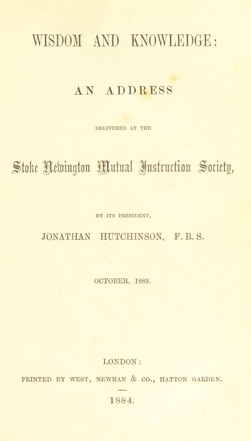 WISDOM AND KNOWLEDGE: AN ADDRESS DELIVERED AT THE toftt fjkforajjtott Htutral Jfitstnicfiait Sbrietjj, BY ITS PRESIDENT, JONATHAN HUTCHINSON, F.R.S. OCTOBER, 1883. LONDON: PRINTED BY WEST, NEWMAN & CO., HATTON GARDEN. 1884.