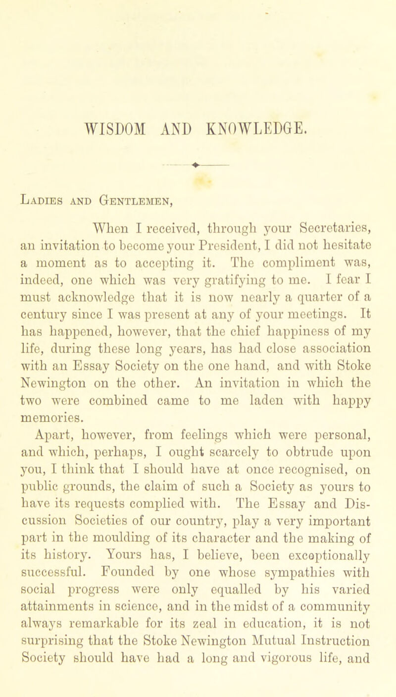 Ladies and Gentlemen, When I received, through your Secretaries, an invitation to become your President, I did not hesitate a moment as to accepting it. The compliment was, indeed, one which was very gratifying to me. I fear I must acknowledge that it is now nearly a quarter of a century since I was present at any of your meetings. It has happened, however, that the chief happiness of my life, during these long years, has had close association with an Essay Society on the one hand, and with Stoke Newington on the other. An invitation in which the two were combined came to me laden with happy memories. Apart, however, from feelings which were personal, and which, perhaps, I ought scarcely to obtrude upon you, I think that I should have at once recognised, on public grounds, the claim of such a Society as yours to have its requests complied with. The Essay and Dis- cussion Societies of our country, play a very important part in the moulding of its character and the making of its history. Yours has, I believe, been exceptionally successful. Founded by one whose sympathies with social progress were only equalled by his varied attainments in science, and in the midst of a community always remarkable for its zeal in education, it is not surprising that the Stoke Newington Mutual Instruction Society should have had a long and vigorous life, and