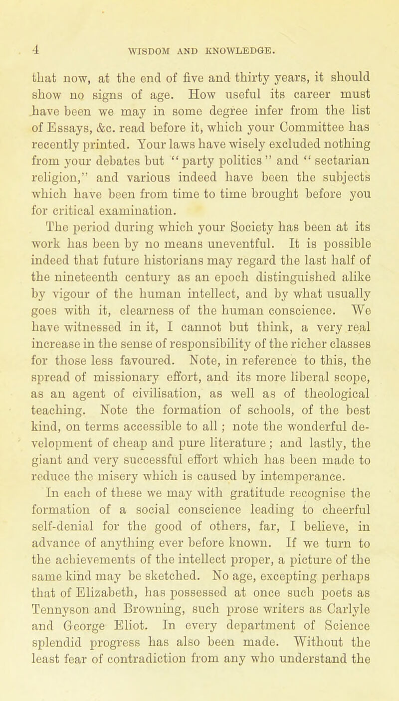 that now, at the end of five and thirty years, it should show no signs of age. How useful its career must have been we may in some degree infer from the list of Essays, &c. read before it, which your Committee has recently printed. Your laws have wisely excluded nothing from your debates but “party politics” and “ sectarian religion,” and various indeed have been the subjects which have been from time to time brought before you for critical examination. The period during which your Society has been at its work has been by no means uneventful. It is possible indeed that future historians may regard the last half of the nineteenth century as an epoch distinguished alike by vigour of the human intellect, and by what usually goes with it, clearness of the human conscience. We have witnessed in it, I cannot but think, a very real increase in the sense of responsibility of the richer classes for those less favoured. Note, in reference to this, the spread of missionary effort, and its more liberal scope, as an agent of civilisation, as well as of theological teaching. Note the formation of schools, of the best kind, on terms accessible to all; note the wonderful de- velopment of cheap and pure literature ; and lastly, the giant and very successful effort which has been made to reduce the misery which is caused by intemperance. In each of these we may with gratitude recognise the formation of a social conscience leading to cheerful self-denial for the good of others, far, I believe, in advance of anything ever before known. If we turn to the achievements of the intellect proper, a picture of the same kind may be sketched. No age, excepting perhaps that of Elizabeth, has possessed at once such poets as Tennyson and Browning, such prose writers as Carlyle and George Eliot. In every department of Science splendid progress has also been made. Without the least fear of contradiction from any who understand the