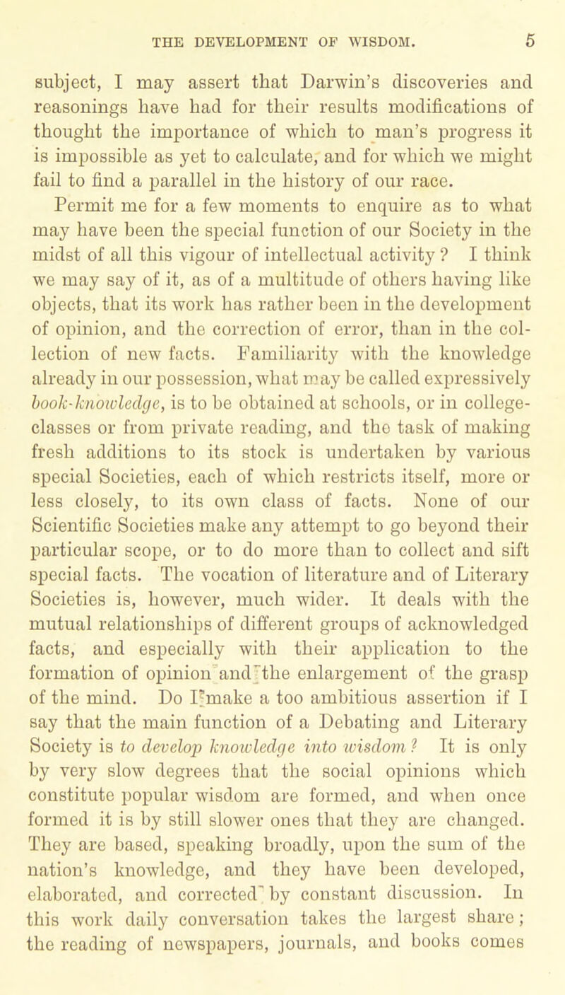 subject, I may assert that Darwin’s discoveries and reasonings have had for their results modifications of thought the importance of which to man’s progress it is impossible as yet to calculate, and for which we might fail to find a parallel in the history of our race. Permit me for a few moments to enquire as to what may have been the special function of our Society in the midst of all this vigour of intellectual activity ? I think we may say of it, as of a multitude of others having like objects, that its work has rather been in the development of opinion, and the correction of error, than in the col- lection of new facts. Familiarity with the knowledge already in our possession, what may be called expressively book-knowledge, is to be obtained at schools, or in college- classes or from private reading, and the task of making fresh additions to its stock is undertaken by various special Societies, each of which restricts itself, more or less closely, to its own class of facts. None of our Scientific Societies make any attempt to go beyond their particular scope, or to do more than to collect and sift special facts. The vocation of literature and of Literary Societies is, however, much wider. It deals with the mutual relationships of different groups of acknowledged facts, and especially with their application to the formation of opinion and the enlargement of the grasp of the mind. Do Fmake a too ambitious assertion if I say that the main function of a Debating and Literary Society is to develop knowledge into wisdom ? It is only by very slow degrees that the social opinions which constitute popular wisdom are formed, and when once formed it is by still slower ones that they are changed. They are based, speaking broadly, upon the sum of the nation’s knowledge, and they have been developed, elaborated, and corrected' by constant discussion. In this work daily conversation takes the largest share ; the reading of newspapers, journals, and books comes