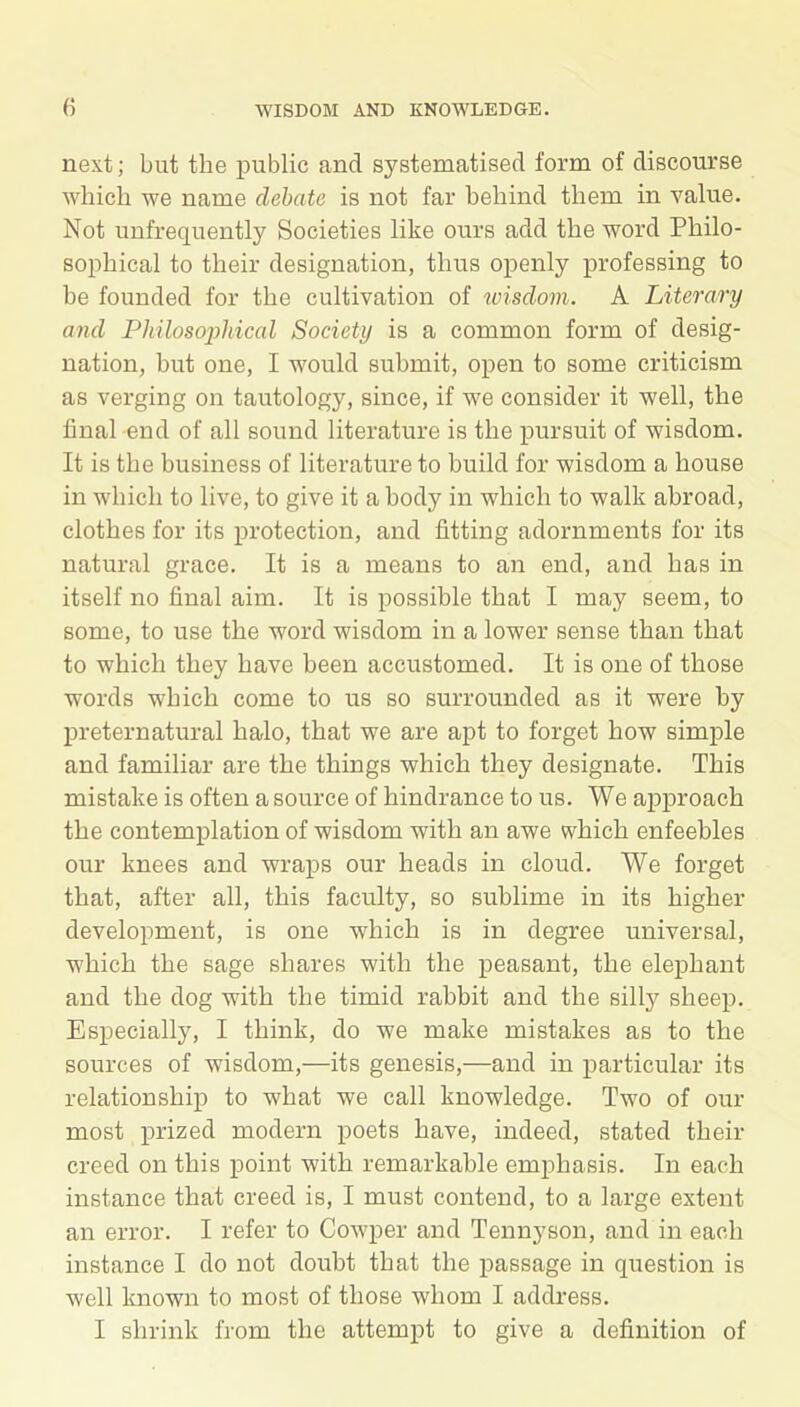 next; but the public and systematised form of discourse which we name debate is not far behind them in value. Not unfrequently Societies like ours add the word Philo- sophical to their designation, thus openly professing to be founded for the cultivation of wisdom. A Literary and Philosophical Society is a common form of desig- nation, but one, I would submit, open to some criticism as verging on tautology, since, if we consider it well, the final end of all sound literature is the pursuit of wisdom. It is the business of literature to build for wisdom a house in which to live, to give it a body in which to walk abroad, clothes for its protection, and fitting adornments for its natural grace. It is a means to an end, and has in itself no final aim. It is possible that I may seem, to some, to use the word wisdom in a lower sense than that to which they have been accustomed. It is one of those words which come to us so surrounded as it were by preternatural halo, that we are apt to forget how simple and familiar are the things which they designate. This mistake is often a source of hindrance to us. We approach the contemplation of wisdom with an awe which enfeebles our knees and wraps our heads in cloud. We forget that, after all, this faculty, so sublime in its higher development, is one which is in degree universal, which the sage shares with the peasant, the elephant and the dog with the timid rabbit and the silty sheep. Especially, I think, do we make mistakes as to the sources of wisdom,—its genesis,—and in particular its relationship to what we call knowledge. Two of our most prized modern poets have, indeed, stated their creed on this point with remarkable emphasis. In each instance that creed is, I must contend, to a large extent an error. I refer to Cowper and Tennyson, and in each instance I do not doubt that the passage in question is well known to most of those whom I address. I shrink from the attempt to give a definition of
