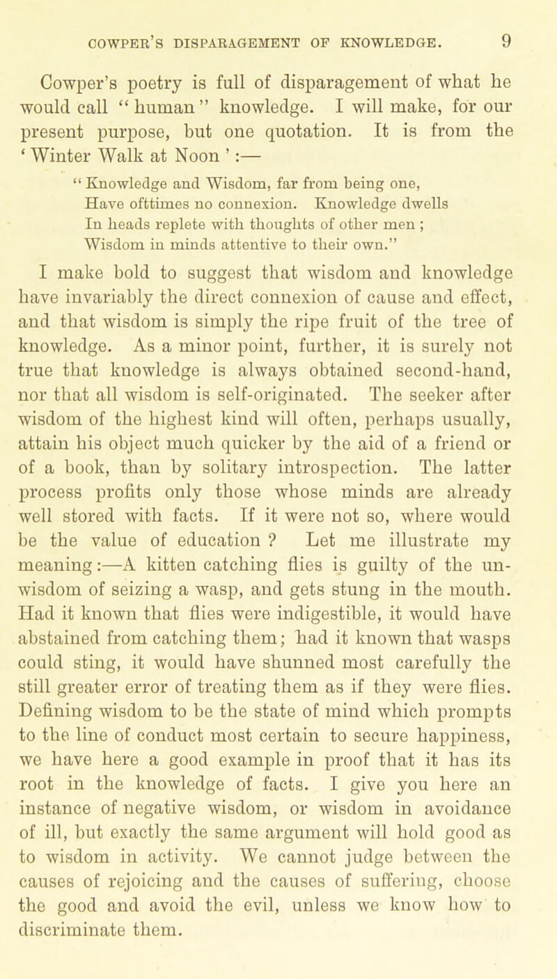 Cowper’s poetry is full of disparagement of what he would call “human” knowledge. I will make, for our present purpose, but one quotation. It is from the ‘ Winter Walk at Noon ’:— “ Knowledge and Wisdom, far from being one, Have ofttimes no connexion. Knowledge dwells In heads replete with thoughts of other men ; Wisdom in minds attentive to then- own.” I make bold to suggest that wisdom and knowledge have invariably the direct connexion of cause and effect, and that wisdom is simply the ripe fruit of the tree of knowledge. As a minor point, further, it is surely not true that knowledge is always obtained second-hand, nor that all wisdom is self-originated. The seeker after wisdom of the highest kind will often, perhaps usually, attain his object much quicker by the aid of a friend or of a book, than by solitary introspection. The latter process profits only those whose minds are already well stored with facts. If it were not so, where would be the value of education ? Let me illustrate my meaning:—A kitten catching flies is guilty of the un- wisdom of seizing a wasp, and gets stung in the mouth. Had it known that flies were indigestible, it would have abstained from catching them; had it known that wasps could sting, it would have shunned most carefully the still greater error of treating them as if they were flies. Defining wisdom to be the state of mind which prompts to the line of conduct most certain to secure happiness, we have here a good example in proof that it has its root in the knowledge of facts. I give you here an instance of negative wisdom, or wisdom in avoidance of ill, but exactly the same argument will hold good as to wisdom in activity. We cannot judge between the causes of rejoicing and the causes of suffering, choose the good and avoid the evil, unless we know how to discriminate them.