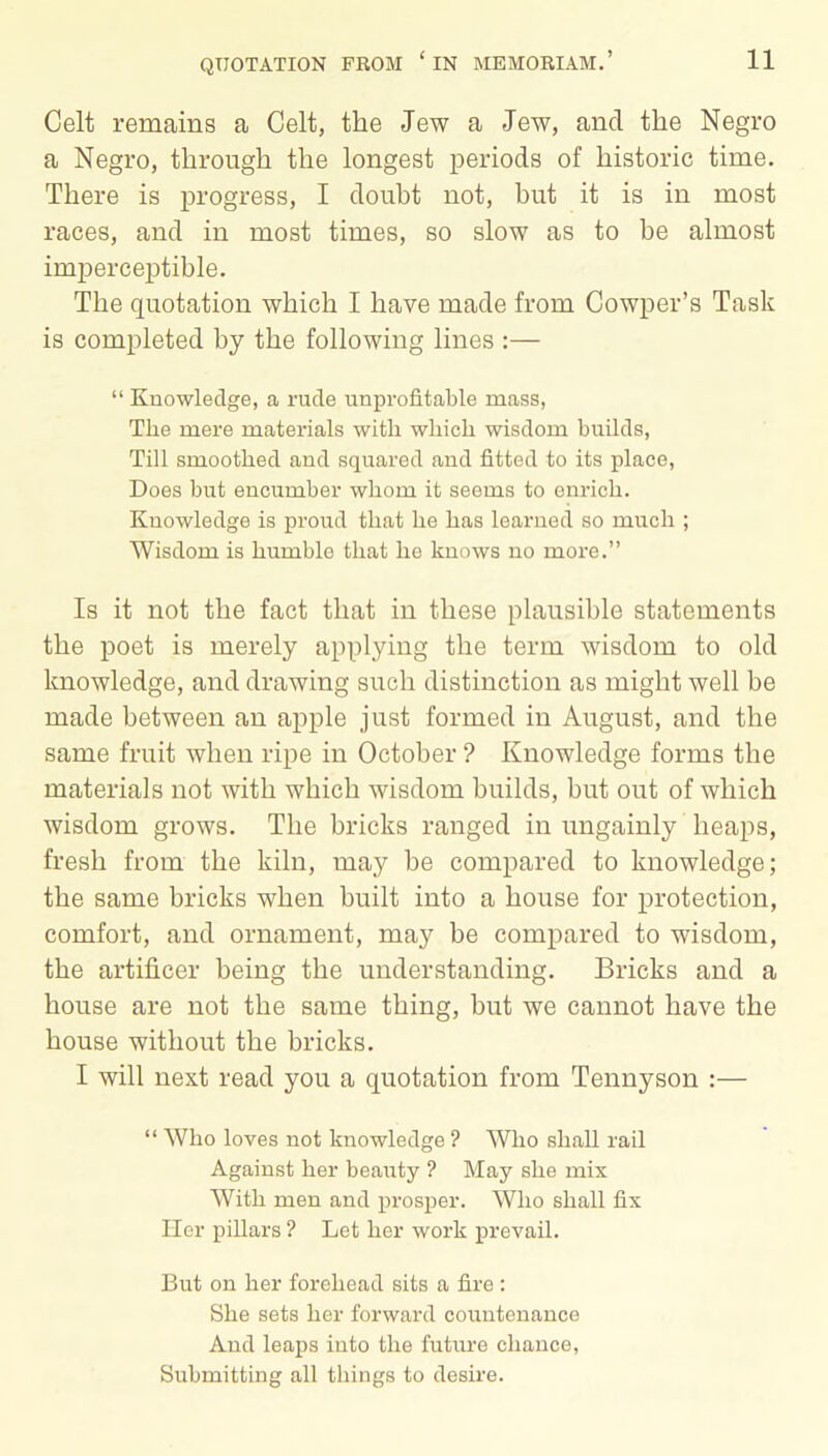 Celt remains a Celt, the Jew a Jew, ancl the Negro a Negro, through the longest periods of historic time. There is progress, I doubt not, hut it is in most races, and in most times, so slow as to be almost imperceptible. The quotation which I have made from Cowper’s Task is completed by the following lines :— “ Knowledge, a rude unprofitable mass, The mere materials with which wisdom builds, Till smoothed and squared and fitted to its place, Does but encumber whom it seems to enrich. Knowledge is proud that he has learned so much ; Wisdom is humble that he knows no more.” Is it not the fact that in these plausible statements the poet is merely applying the term wisdom to old knowledge, and drawing such distinction as might well be made between an apple just formed in August, and the same fruit when ripe in October ? Knowledge forms the materials not with which wisdom builds, but out of which wisdom grows. The bricks ranged in ungainly heaps, fresh from the kiln, may be compared to knowledge; the same bricks when built into a house for protection, comfort, and ornament, may be compared to wisdom, the artificer being the understanding. Bricks and a house are not the same thing, but we cannot have the house without the bricks. I will next read you a quotation from Tennyson :— “ Who loves not knowledge ? Who shall rail Against her beauty ? May she mix With men and prosper. Who shall fix Tier pillars ? Let her work prevail. But on her forehead sits a fire : She sets her forward countenance And leaps into the future chance, Submitting all things to desire.