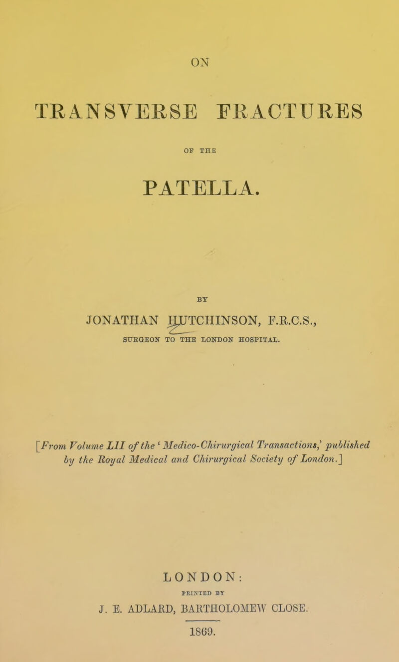 ON TRANSVERSE FRACTURES OF Til E PATELLA. BY JONATHAN gJTCHINSON, F.R.C.S., ST7BGEON TO THE LONDON HOSPITAL. [From Volume L1I of the ' Medico- Chirurgical Transactions, published by the Royal Medical and Chirurgical Society of London.] LONDON: PRINTED BY J. E. ADLARD, BARTHOLOMEW CLOSE. 1869.