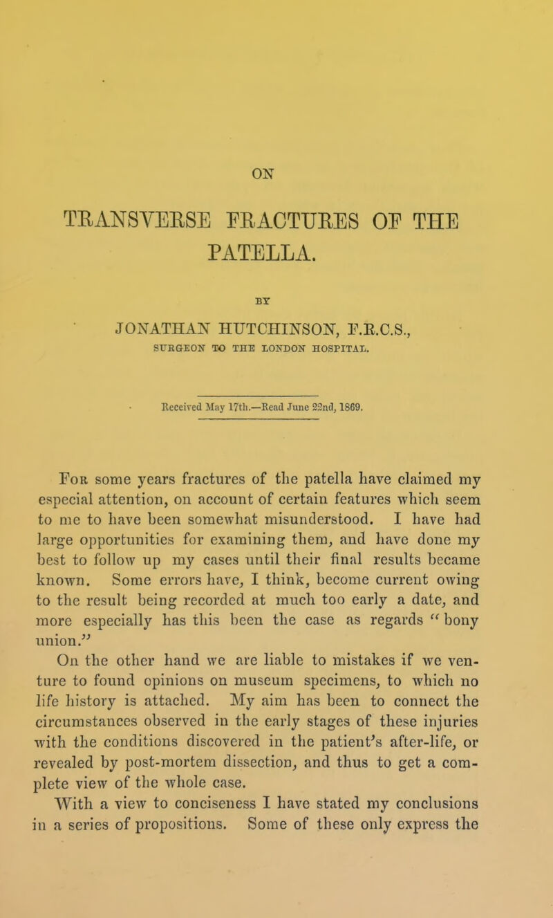 ON TEANSVEESE EEACTUEES OF THE PATELLA. BY JONATHAN HUTCHINSON, F.E.C.S., SURGEON TO THE LONDON HOSPITAL. Received May 17th.—Read June 22nd, 1869. For some years fractures of the patella have claimed my especial attention, on account of certain features which seem to me to have been somewhat misunderstood. I have had large opportunities for examining them, and have done my best to follow up my cases until their final results became known. Some errors have, I think, become current owing to the result being recorded at much too early a date, and more especially has this been the case as regards  bony union. On the other hand we are liable to mistakes if we ven- ture to found opinions on museum specimens, to which no life history is attached. My aim has been to connect the circumstances observed in the early stages of these injuries with the conditions discovered in the patient's after-life, or revealed by post-mortem dissection, and thus to get a com- plete view of the whole case. With a view to conciseness I have stated my conclusions in a series of propositions. Some of these only express the
