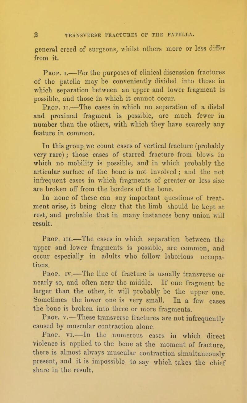 general creed of surgeons, whilst others more or less differ from it. Prop. i.—For the purposes of clinical discussion fractures of the patella may he conveniently divided into those in which separation between an upper and lower fragment is possible, and those in which it cannot occur. Prop. ii.—The cases in which no separation of a distal and proximal fragment is possible, are much fewer in number than the others, with which they have scarcely any feature in common. Tn this group we count cases of vertical fracture (probably very rare); those cases of starred fracture from blows in which no mobility is possible, and in which probably the articular surface of the bone is not involved; and the not infrequent cases in which fragments of greater or less size are broken off from the borders of the bone. In none of these can any important questions of treat- ment arise, it being clear that the limb should be kept at rest, and probable that in many instances bony union will result. Prop. hi.—The cases in which separation between the upper and lower fragments is possible, are common, and occur especially in adults who follow laborious occupa- tions. Prop. iv.—The line of fracture is usually transverse or nearly so, and often near the middle. If one fragment be larger than the other, it will probably be the upper one. Sometimes the lower one is very small. In a few cases the bone is broken into three or more fragments. Prop. v.—These transverse fractures are not infrequently caused by muscular contraction alone. Prop. vi.—In the numerous cases in which direct violence is applied to the bone at the moment of fracture, there is almost always muscular contraction simultaneously present, and it is impossible to say which takes the chief share in the result.
