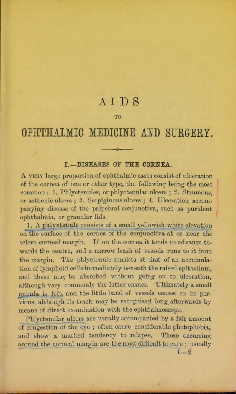 TO OPHTHALMIC MEDICINE AID SURGERY. I.—DISEASES OF THE CORNEA. A very large proportion of ophthalmic cases consist of ulceration of the cornea of one or other type, the following being the most common: 1. Phlyctenules, or phlyctenular ulcers ; 2. Strumous, or asthenic ulcers ; 3. Serpiginous ulcers ; 4. Ulceration accom- panying disease of the palpebral conjunctiva, such as purulent ophthalmia, or granular lids. ]. A phlyctenule consists of a small yellowish-white elevation orTlhe surface of the cornea or the conjunctiva at or near the sclero-corneal margin. If on the cornea it tends to advance to- wards the centre, and a narrow leash of vessels runs to it from the margin. The phlyctenule consists at first of an accumula- tion of lymphoid cells immediately beneath the raised epithelium, and these may be absorbed without going on to ulceration, although very commonly the latter ensues. Ultimately a small mjbula is left, and the little band of vessels ceases to be per- vious, although its track may be recognised long afterwards by means of direct examination with the ophthalmoscope. Phlyctenular ulcers are usually accompanied by a fair amount of congestion of the eye ; often cause considerable photophobia, and show a marked tendency to relapse. Those occurring around the corneal margin are the most difficult to cure ; usually \—2