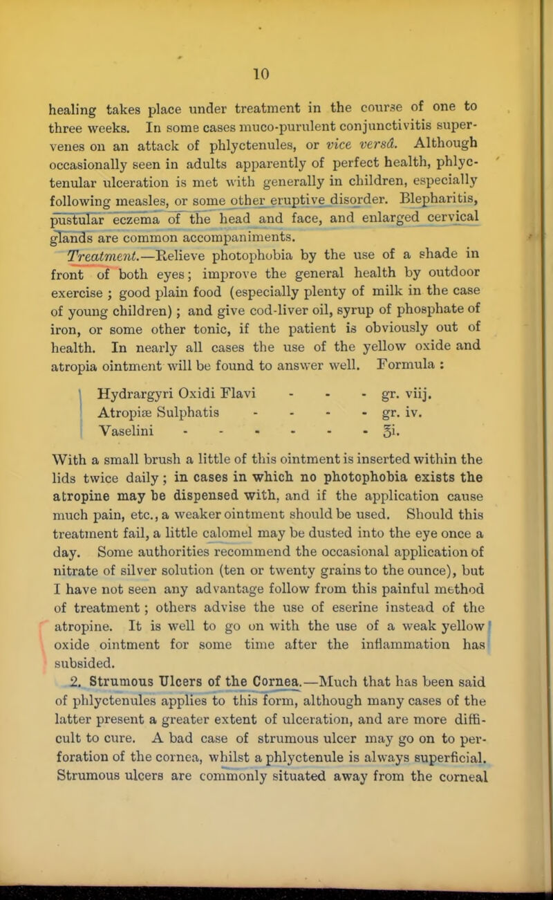 healing takes place under treatment in the course of one to three weeks. In some cases muco-purulent conjunctivitis super- venes on an attack of phlyctenules, or vice versd. Although occasionally seen in adults apparently of perfect health, phlyc- tenular ulceration is met with generally in children, especially following measles, or some other eruptive disorder. Blepharitis, pustular eczema of the head and face, and enlarged cervical glands are common accompaniments. Treatment.— Relieve photophobia by the use of a shade in front of both eyes; improve the general health by outdoor exercise ; good plain food (especially plenty of milk in the case of young children); and give cod-liver oil, syrup of phosphate of iron, or some other tonic, if the patient is obviously out of health. In nearly all cases the use of the yellow oxide and atropia ointment will be found to answer well. Formula : Hydrargyri Oxidi Flavi - - - gr. viij. Atropiffi Sulphatis - • - - gr. iv. Vaselini §i. With a small brush a little of this ointment is inserted within the lids twice daily; in cases in which no photophobia exists the atropine may be dispensed with, and if the application cause much pain, etc., a weaker ointment should be used. Should this treatment fail, a little calomel may be dusted into the eye once a day. Some authorities recommend the occasional application of nitrate of silver solution (ten or twenty grains to the ounce), but I have not seen any advantage follow from this painful method of treatment; others advise the use of eserine instead of the atropine. It is well to go on with the use of a weak yellow! oxide ointment for some time after the inflammation has subsided. 2. Strumous Ulcers of the Cornea.—Much that has been said of phlyctenules applies to this form, although many cases of the latter present a greater extent of ulceration, and are more diffi- cult to cure, A bad case of strumous ulcer may go on to per- foration of the cornea, whilst a phlyctenule is always superficial. Strumous ulcers are commonly situated away from the corneal