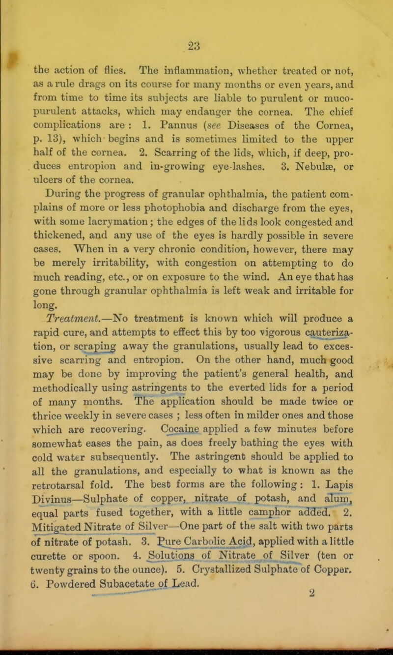 the action of flies. The inflammation, whether treated or not, as a rule drags on its course for many months or even years, and from time to time its subjects are liable to purulent or muco- purulent attacks, which may endanger the cornea. The chief complications are : 1. Pannus (see Diseases of the Cornea, p. 13), which begins and is sometimes limited to the upper half of the cornea. 2. Scarring of the lids, which, if deep, pro- duces entropion and in-growing eye lashes. 3. Nebulae, or ideers of the cornea. During the progress of granular ophthalmia, the patient com- plains of more or less photophobia and discharge from the eyes, with some lacrymation; the edges of the lids look congested and thickened, and any use of the eyes is hardly possible in severe cases. When in a very chronic condition, however, there may be merely irritability, with congestion on attempting to do much reading, etc., or on exposure to the wind. An eye that has gone through granular ophthalmia is left weak and irritable for long. Treatment.—No treatment is known which will produce a rapid cure, and attempts to effect this by too vigorous cauteriza- tion, or scraping away the granulations, usually lead to exces- sive scarring and entropion. On the other hand, much good may be done by improving the patient's general health, and methodically using astringents to the everted lids for a period of many months. The application should be made twice or thrice weekly in severe cases ; less often in milder ones and those which are recovering. Cocaine applied a few minutes before somewhat eases the pain, as does freely bathing the eyes with cold water subsequently. The astringent should be applied to all the granulations, and especially to what is known as the retrotarsal fold. The best forms are the following: 1. Lapis Diyjnua—Sulphate of copper, nitrate of potash, and alum, equal parts fused together, with a little camphor added. 2. Mitigated Nitrate of Silver—One part of the salt with two parts of nitrate of potash. 3. Pun; Carbolic Acid, applied with a little curette or spoon. 4. Solutions of Nitrate of Silver (ten or twenty grains to the ounce). 5. Crystallized Sulphate of Copper. 6. Powdered Subacetate of Lead.