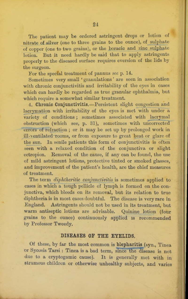 The patient may be ordered astringent drops or lotion of nitrate of silver (one to three grains to the ounce), of sulphate of copper (one to two grains), or the boracic and zinc sulphate lotion. But it need hardly be said that to apply astringents properly to the diseased surface requires eversion of the lids by the surgeon. Tor the special treatment of pannus .see p. 14. Sometimes very small ' granulations' are seen in association with chronic conjunctivitis and irritability of the eyes in cases which can hardly be regarded as true granular ophthalmia, but which require a somewhat similar treatment. 4. Chronic Conjunctivitis.—Persistent slight congestion and lacrymation with irritability of the eyes is met with under a variety of conditions; sometimes associated with lacrimal obstruction (which see, p. 31), sometimes with uncorrected errors of refraction ; or it may be set up by prolonged work in ill-ventilated rooms, or from exposure to great heat or glare of the sun. In senile patients this form of conjunctivitis is often seen with a relaxed condition of the conjunctiva or slight ectropion. Removal of the cause, if any can be found, tho use of mild astringent lotions, protective tinted or smoked glasses, and improvement of the patient's health, are the chief measures of treatment. The term diphtheritic conjunctivitis is sometimes applied to cases in which a tough pellicle of lymph is formed on the con- junctiva, which bleeds on its removal, but its relation to true diphtheria is in most cases doubtful. The disease is very rare in England. Astringents should not be used in its treatment, but warm antiseptic lotions are advisable. Quinine lotion (four grains to the ounce) continuously applied is recommended by Professor Tweedy. DISEASES OF THE EYELIDS. Of these, by far the most common is blepharitis (syn., Tinea or Sycosis Tarsi : Tinea is a bad term, sTnceThe cfisease is not due to a cryptogamic cause). It is generally met with in strumous children or otherwise unhealthy subjects, and varies