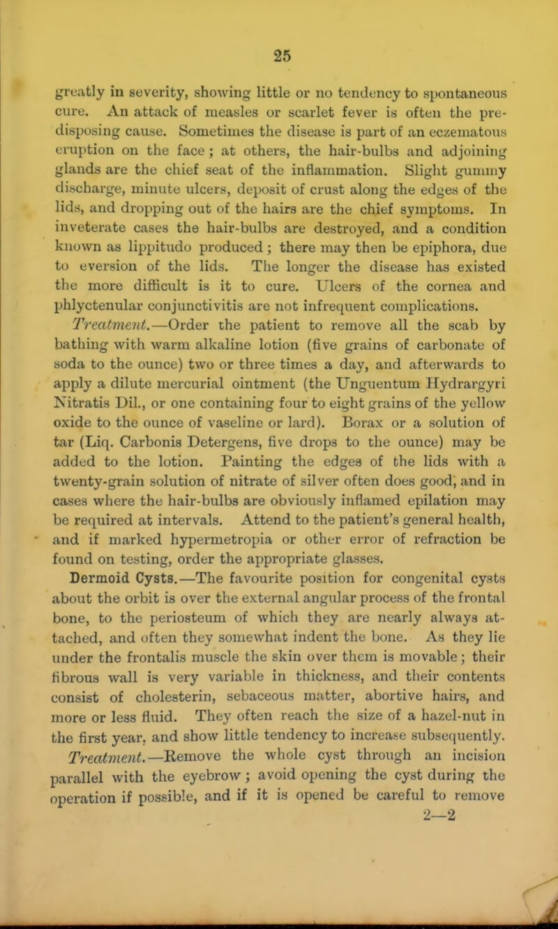 greatly in severity, showing little or no tendency to spontaneous cure. An attack of measles or scarlet fever is often the pre- disposing cause. Sometimes the disease is part of an eczematous eruption on the face ; at others, the hair-bulbs and adjoining glands are the chief seat of the inflammation. Slight gummy discharge, minute ulcers, deposit of crust along the edyes of the lids, and dropping out of the hairs are the chief symptoms. In inveterate cases the hair-bulbs are destroyed, and a condition known as lippitudo produced ; there may then be epiphora, due to eversion of the lids. The longer the disease has existed the more difficult is it to cure. Ulcers of the cornea and phlyctenular conjunctivitis are not infrequent complications. Treatment.—Order the patient to remove all the scab by bathing with warm alkaline lotion (five grains of carbonate of soda to the ounce) two or three times a day, and afterwards to apply a dilute mercurial ointment (the TJnguentum Hydrargyri Nitratis Dil., or one containing four to eight grains of the yellow oxide to the ounce of vaseline or lard). Borax or a solution of tar (Liq. Carbonis Detergens, five drops to the ounce) may be added to the lotion. Painting the edges of the lids with a twenty-grain solution of nitrate of silver often does good; and in cases where the hair-bulbs are obviously inflamed epilation may be required at intervals. Attend to the patient's general health, and if marked hypermetropia or other error of refraction be found on testing, order the appropriate glasses. Dermoid Cysts.—The favourite position for congenital cysts about the orbit is over the external angular process of the frontal bone, to the periosteum of which they are nearly always at- tached, and often they somewhat indent the bone. As they lie under the frontalis muscle the skin over them is movable; their fibrous wall is very variable in thickness, and their contents consist of cholesterin, sebaceous matter, abortive hairs, and more or less fluid. They often reach the size of a hazel-nut in the first year, and show little tendency to increase subsequently. Treatment.—Remove the whole cyst through an incision parallel with the eyebrow; avoid opening the cyst during the operation if possible, and if it is opened be careful to remove 2—2