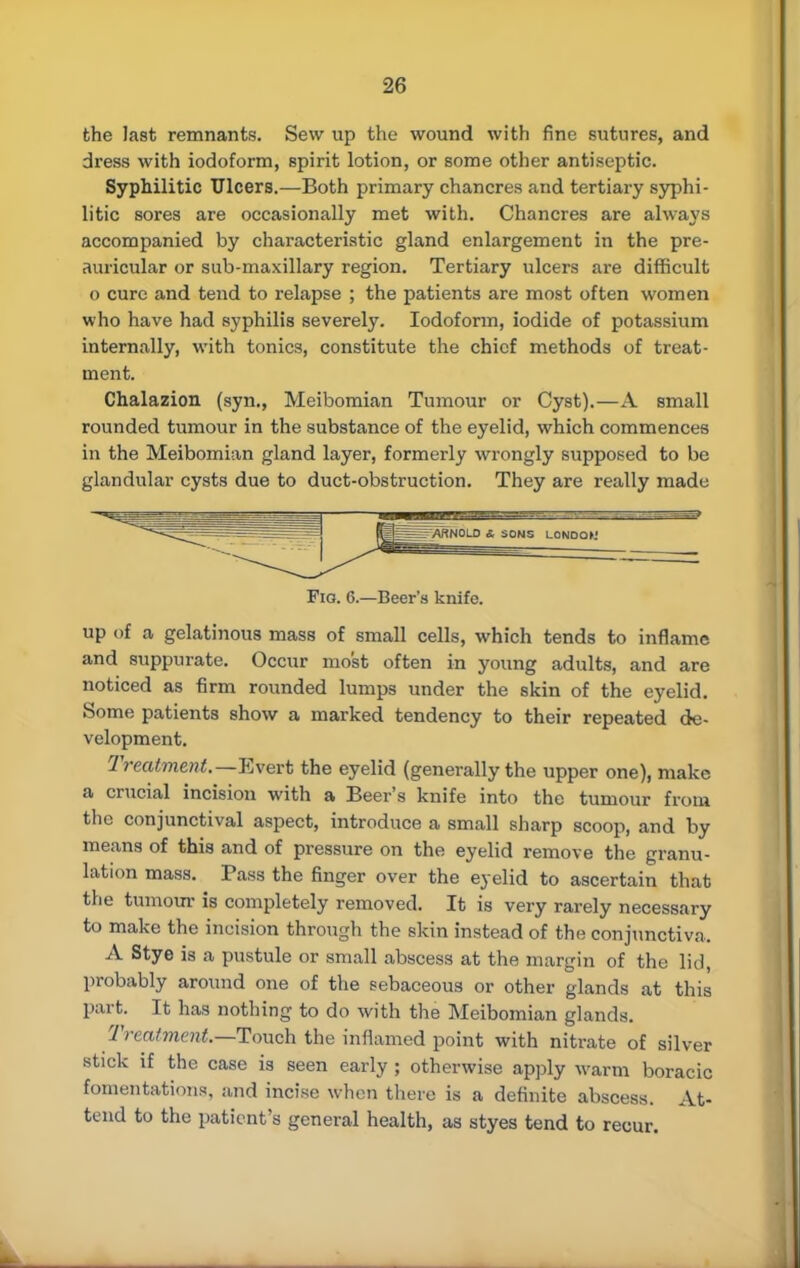 the last remnants. Sew up the wound with fine sutures, and dress with iodoform, spirit lotion, or some other antiseptic. Syphilitic Ulcers.—Both primary chancres and tertiary syphi- litic sores are occasionally met with. Chancres are always accompanied by characteristic gland enlargement in the pre- auricular or sub-maxillary region. Tertiary ulcers are difficult o cure and tend to relapse ; the patients are most often women who have had syphilis severely. Iodoform, iodide of potassium internally, with tonics, constitute the chief methods of treat- ment. Chalazion (syn., Meibomian Tumour or Cyst).—A small rounded tumour in the substance of the eyelid, which commences in the Meibomian gland layer, formerly wrongly supposed to be glandular cysts due to duct-obstruction. They are really made Fio. 6.—Beer's knife. up of a gelatinous mass of small cells, which tends to inflame and suppurate. Occur most often in young adults, and are noticed as firm rounded lumps under the skin of the eyelid. Some patients show a marked tendency to their repeated de- velopment. Treatment.— Evert the eyelid (generally the upper one), make a crucial incision with a Beer's knife into the tumour from the conjunctival aspect, introduce a small sharp scoop, and by means of this and of pressure on the eyelid remove the granu- lation mass. Pass the finger over the eyelid to ascertain that the tumour is completely removed. It is very rarely necessary to make the incision through the skin instead of the conjunctiva. A Stye is a pustule or small abscess at the margin of the lid, probably around one of the sebaceous or other glands at this part. It has nothing to do with the Meibomian glands. Treatment—Touch the inflamed point with nitrate of silver stick if the case is seen early ; otherwise apply warm boracic fomentations, and incise when there is a definite abscess. At- tend to the patient's general health, as styes tend to recur.