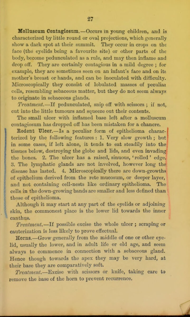 Molluscum Contagiosum.—Occurs in young children, and is characterized by little round or oval projections, which generally show a dark spot at their summit. They occur in crops on the face (the eyelids being a favourite site) or other parts of the body, become pedunculated as a rule, and may then inflame and drop off. They are certainly contagious in a mild degree ; for example, they are sometimes seen on an infant's face and on its mother's breast or hands, and can be inoculated with difficulty. Microscopically they consist of lobulated masses of peculiai culls, resembling sebaceous matter, but they do not seem always to originate in sebaceous glands. Treatment.—If pedunculated, snip off with scissors ; if not, cut into the little tumours and squeeze out their contents. The small ulcer with inflamed base left after a molluscum contagiosum has dropped off has been mistaken for a chancre. Rodent Ulcer.—Is a peculiar form of epithelioma charac-f terized by the following features: 1. Very slow growth; but! in some cases, if left alone, it tends to eat steadily into the tissues below, destroying the globe and lids, and even invading the bones. 2. The ulcer has a raised, sinuous, 1 rolled' edge. o. The lymphatic glands are not involved, however long the disease has lasted. 4. Microscopically there are down-growths of epithelium derived from the rete mucosum, or deeper layer, and not containing cell-nests like ordinary epithelioma. The cells in the down-growing bands are smaller and less defined than those of epithelioma. Although it may start at any part of the eyelids or adjoining skin, the commonest place is the lower lid towards the inner canthus. Treatment.—If possible excise the whole ulcer ; scraping or cauterization is less likely to prove effectual. Horns.—Grow generally from the middle of one or other eye- lid, usually the lower, and in adult life or old age, and seem always to commence in connection with a sebaceous gland. Hence though towards the apex they may be very hard, at their base they are comparatively soft. Treatment.—Excise with scissors or knife, taking care to remove the base of the horn to prevent recurrence.