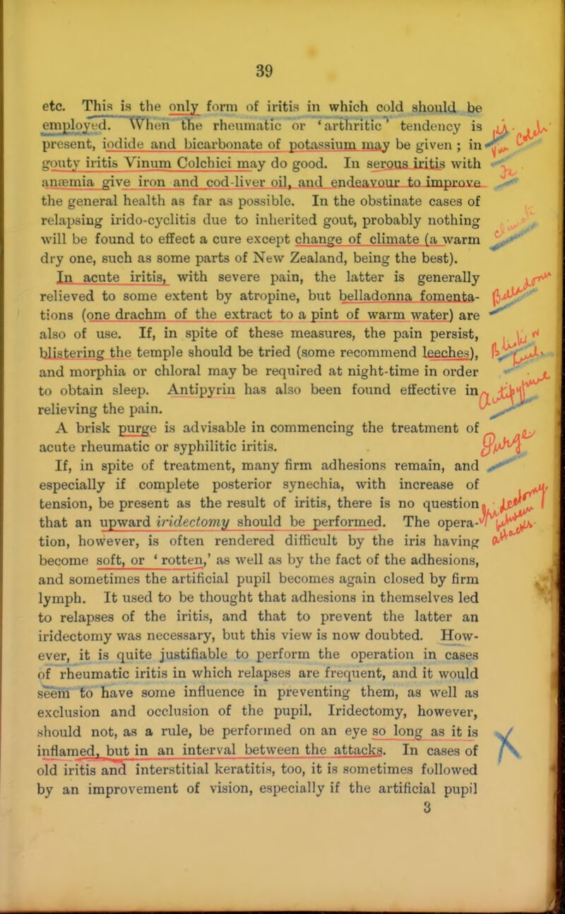 etc. This is the only form of iritis in which cold should be employed. When the rheumatic or 'arthritic' tendency is <^. present, iodide and bicarbonate of potassium may be given ; in^ gouty iritis Vinum Colchici may do good. In serous iritis with antenna give iron and cod-liver oil, and endeavour to improve the general health as far as possible. In the obstinate cases of relapsing irido-cyclitis due to inherited gout, probably nothing will be found to effect a cure except change of climate (a warm ^ji^ dry one, such as some parts of New Zealand, being the best). In acute iritis, with severe pain, the latter is generally relieved to some extent by atropine, but belladonna foments- (J^££^ tions (one drachm of the extract to a pint of warm water) are also of use. If, in spite of these measures, the pain persist, lj 1* blistering the temple should be tried (some recommend Leeches), IkJ^^JU. and morphia or chloral may be required at night-time in order ^ ■ # to obtain sleep. Antipyriu has also been found effective in^J^jjj^ relieving the pain. A brisk purge is advisable in commencing the treatment of acute rheumatic or syphilitic iritis. qV^\ , If, in spite of treatment, many firm adhesions remain, and f'' especially if complete posterior synechia, with increase of ^u, tension, be present as the result of iritis, there is no question. jsP^ I that an upward iridectomy should be performed. The opera-^/^^JIv tion, however, is often rendered difficult by the iris having 0^ become soft, or ' rotten,' as well as by the fact of the adhesions, and sometimes the artificial pupil becomes again closed by firm lymph. It used to be thought that adhesions in themselves led to relapses of the iritis, and that to prevent the latter an iridectomy was necessary, but this view is now doubted. How- ever, it is quite justifiable to perform the operation in cases of rheumatic iritis in which relapses are frequent, and it would seem to have some influence in preventing them, as well as exclusion and occlusion of the pupil. Iridectomy, however, should not, as a rule, be performed on an eye so long as it is inflamed, but in an interval between the attacks. In cases of old iritis and interstitial keratitis, too, it is sometimes followed by an improvement of vision, especially if the artificial pupil 3