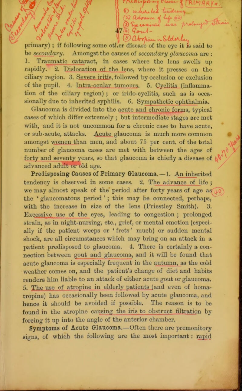 rapidly. 2. Dislocation of the lens, where it presses on the ciliary region. 3. SexereJiitis, followed by occlusion or exclusion of the pupil. 4. Intra ocular tumours. 5. Cyclitis (inflamma- tion of the ciliary region) ; or irido-cyclitis, such as is occa- sionally due to inherited syphilis. 6. Sympathetic ophthalmia. Glaucoma is divided into the acute and chronic forms, typical cases of which differ extremely ; but intermediate stages are met with, and it is not uncommon for a chronic case to have acute, or sub-acute, attacks. Acute glaucoma is much more common amongst women than men, and about 75 per cent, of the total number of glaucoma cases are met with between the ages of forty and seventy years, so that glaucoma is chiefly a disease of lv\ advanced adult or old age. Predisposing Causes of Primary Glaucoma.—1. An inherited tendency is observed in some cases. 2. The advance of life ; we may almost speak of the period after forty years of age as^o the ' glaucomatous period '; this may be connected, perhaps, with the increase in size of the lens (Priestley Smith). 3. Excessive iise of the eyes, leading to congestion ; prolonged strain, as in night-nursing, etc., grief, or mental emotion (especi- ally if the patient weeps or 'frets' much) or sudden mental shock, are all circumstances which may bring on an attack in a patient predisposed to glaucoma. 4. There is certainly a con- nection between gout and glaucoma, and it will be found that acute glaucoma is especially frequent in the autumn, as the cold weather comes on, and the patient's change of diet and habits renders him liable to an attack of either acute gout or glaucoma. 5. The use of atropine in elderly patients (and even of homa- tropine) has occasionally been followed by acute glaucoma, and hence it should be avoided if possible. The reason is to be found in the atropine causing the iris to obstruct filtration by forcing it up into the angle of the anterior chamber. Symptoms of Acute Glaucoma.—Often there are premonitory signs, of which the following are the most important: rapid