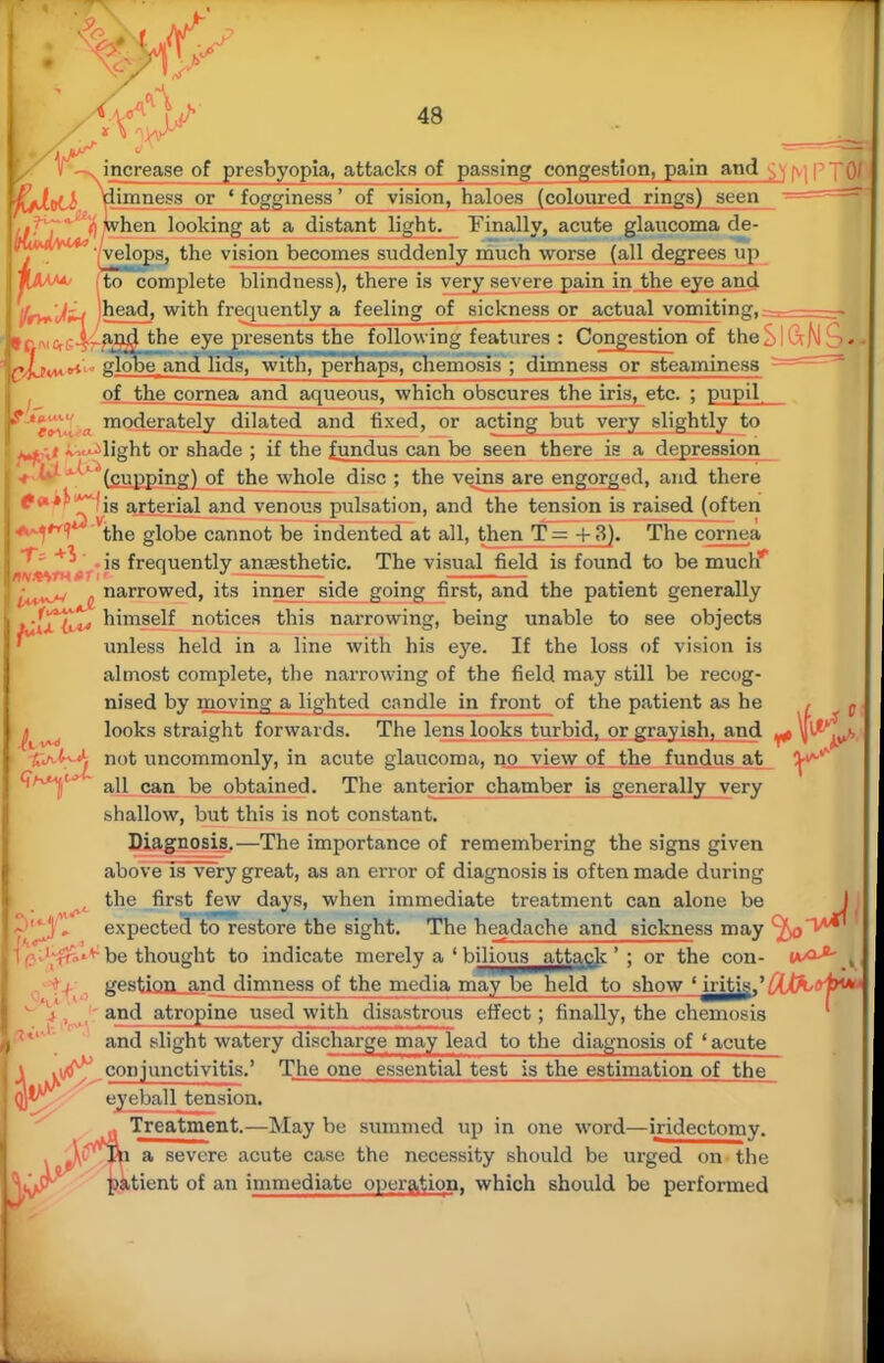 - r increase of presbyopia, attacks of passing congestion, pain and '0/ limness or ' fogginess' of vision, haloes (coloured rings) seen when looking at a distant light. Finally, acute glaucoma de- '' velops, the vision becomes suddenly much worse (all degrees up to complete blindness), there is very severe pain in the eye and fry^'Jlirt jhead, with frequently a feeling of sickness or actual vomiting, 9cm&c-irft94 **ne eye presents the following features : Congestion of theSlCrN^H qIjw glooerandn5S^^wTnnnper^ap87^emosi8 ; dimness or steaminess - of the cornea and aqueous, which obscures the iris, etc. ; pupil moderately dilated and fixed, or acting but very slightly to a-.-light or shade ; if the fundus can be seen there is a depression (cupping) of the whole disc ; the veins are engorged, and there ^'** ~Tv8 ar^er'a^ an<^ venous pulsation, and the tension is raised (often the globe cannot be indented at all, then T — + 3). The cornea is frequently anesthetic. The visual field is found to be much*' JW*VH*rr' 1 /—: , •^^n . narrowed, its inner side going first, and the patient generally iATLi^» hnnself notices this narrowing, being unable to see objects unless held in a line with his eye. If the loss of vision is almost complete, the narrowing of the field may still be recog- nised by moving a lighted candle in front of the patient as he , p looks straight forwards. The lens looks turbid, or grayish, and ^ \r ^ C/i not uncommonly, in acute glaucoma, no view of the fundus at all can be obtained. The anterior chamber is generally very shallow, but this is not constant. Diagnosis.—The importance of remembering the signs given above is very great, as an error of diagnosis is often made during ( the first few days, when immediate treatment can alone be A\ expected to restore the sight. The headache and Bickness may cJ)o^A^ be thought to indicate merely a ' bilious attack' ; or the con- wxx*- j gestion_and dimness of the media may be held to show ' iritis_,'^A,<vl><* and atropine used with disastrous effect; finally, the chemosis and slight watery discharge mayTead to the diagnosis of j acute \ iv^, conjunctivitis.' The one essential test is the estimation of the qjl^ eyeball tension. * Treatment.—May be summed up in one word—iridectomy. . a severe acute case the necessity should be urged on the patient of an immediate operation, which should be performed