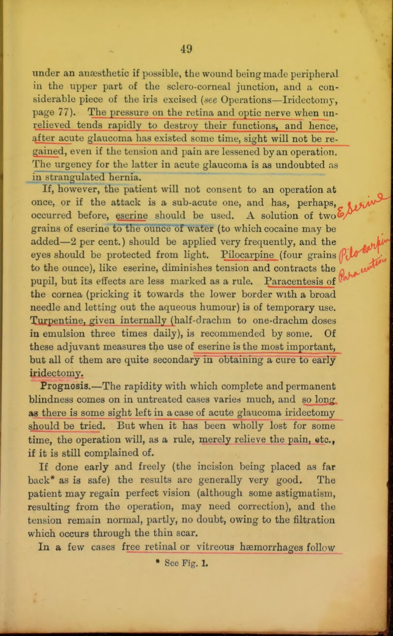 under an anaesthetic if possible, the wound being made peripheral in the upper part of the sclero-corneal junction, and a con- siderable piece of the iris excised (.see Operations—Iridectomy, page 77). The pressure on the retina and optic nerve when un- relieved tends rapidly to destroy their functions, and hence, after acute glaucoma has existed some time, sight will not be re- gained, even if the tension and pain are lessened by an operation. The urgency for the latter in acute glaucoma is as undoubted as in strangulated hernia. If, however, the patient will not consent to an operation at once, or if the attack is a sub-acute one, and has, perhaps, « .< occurred before, eserine should be used. A solution of tvto&r grains of eserine to'the ounce of water (to which cocaine may be added—2 per cent.) should be applied very frequently, and the eyes shoidd be protected from light. Pilocarpine (four grains to the ounce), like eserine, diminishes tension and contracts the * pupil, but its effects are less marked as a rule. Paracentesis of ™ the cornea (pricking it towards the lower border with a broad needle and letting out the aqueous humour) is of temporary use. Turpentine, given internally (half-drachm to one-drachm doses in emulsion three times daily), is recommended by some. Of these adjuvant measures the use of eserine is the most important, but all of them are quite secondary in obtaining a cure to early iridectomy. Prognosis.—The rapidity with which complete and permanent blindness comes on in untreated cases varies much, and so long, as there is some sight left in a case of acute glaucoma iridectomy should be tried. But when it has been wholly lost for some time, the operation will, as a rule, merely relieve the pain, etc., if it is still complained of. If done early and freely (the incision being placed as far back* as is safe) the results are generally very good. The patient may regain perfect vision (although some astigmatism, resulting from the operation, may need correction), and the tension remain normal, partly, no doubt, owing to the filtration which occurs through the thin scar. In a few cases free retinal or vitreous haemorrhages follow • See Fig. 1.