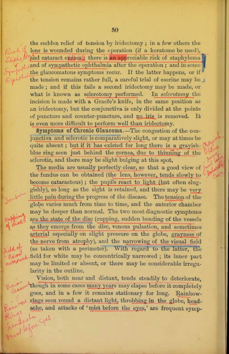 the sudden relief of tension by iridectomy ; in a few others the lens is wounded during the operation (if a keratome be used), gitfiK- ''°'ftnd cataract ensues ; there is an appre ciable risk of staphyloma g '(T ^ ,and of sympathetic ophthalmia after the operation ; and in someB CPf* \ ; the glaucomatous symptoms recur. If the latter happens, or if' the tension remains rather full, a careful trial of eserine may be,| made; and if this fails a second iridectomy may be made, or what is known as sclerotomy performed. In sclerotomy the incision is made with a Graefe's knife, in the same position as an iridectomy, but the conjunctiva is only divided at the points of puncture and counter-puncture, and no iris is removed. It is even more difficult to perform well than iridectomy. Symptoms of Chronic Glaucoma.—The congestion of the con- junctiva and sclerotic is comparatively slight, or may at times be quite absent; but if it has existed for long there is a grayish- (T^ blue ring seen just behind the cornea, due to thinning of the v sclerotic, and there may be slight b\ilging at this spot, The media are usually perfectly clear, so that a good view of \+' the fundus can be obtained (the lens, however, tends slowly to become cataractous); the pupils react to light (but often slug- gishly), so long as the sight is retained, and there may be very little pain during the progress of the disease. The tension of the globe varies much from time to time, and the anterior chamber may be deeper than normal. The two most diagnostic symptoms V*W^A are the atate of thedjsc (cupping, sudden bending of the vessels as they emerge from the disc, venous pulsation, and sometimes arterial especially on slight pressure on the globe, grayness of the nerve from atrophy), and the narrowing of the visual field (as taken with a perimeter). With regard to the latter, the <\AvefjLA~ neld f°r white may be concentrically narrowed ; its inner part may be limited or absent, or there may be considerable irregu- larity in the outline. Vision, both near and distant, tends steadily to deteriorate, ^though in some cases many years may elapse before it completely goes, and in a few it remains stationary for long. Rainbow- rings seen round a distant light, throbbing in the globe, head- ache, and attacks of 'mist before the eyes,' are frequent symp-