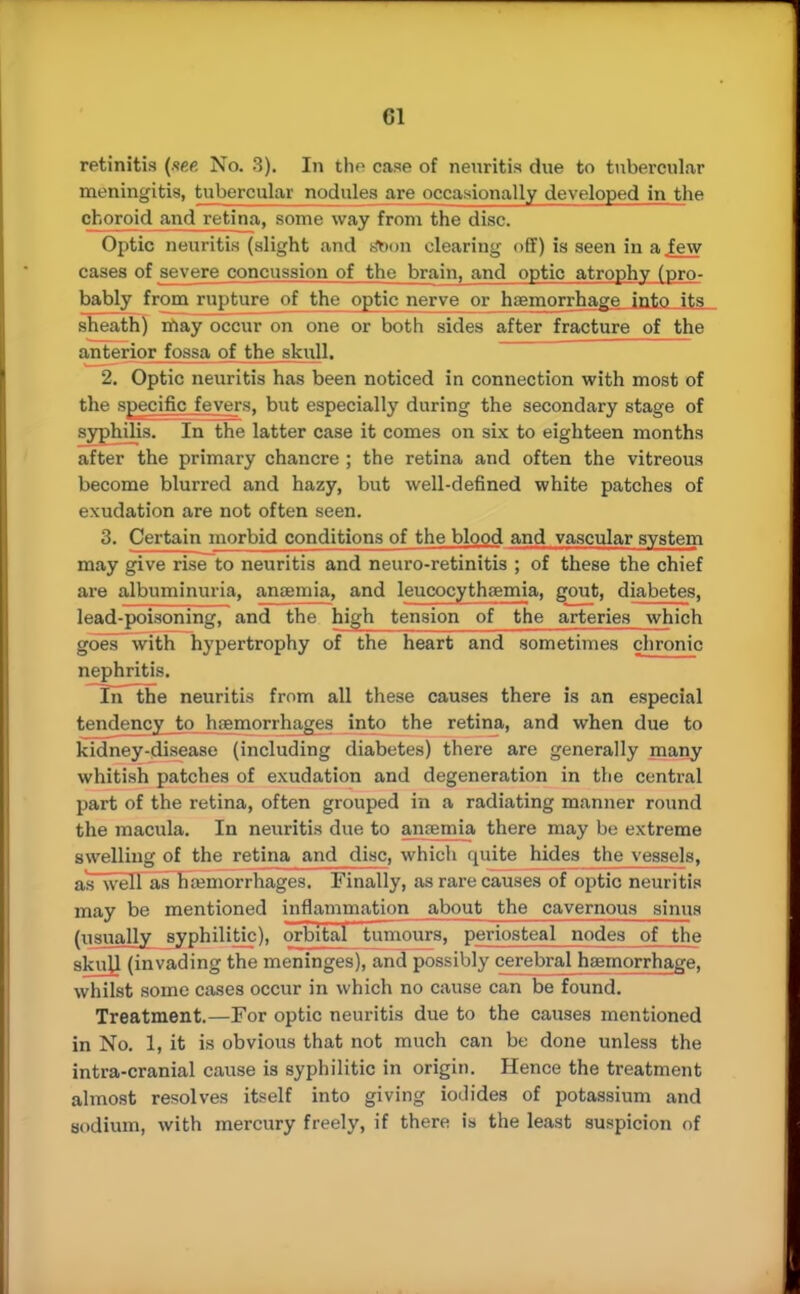 retinitis (me. No. 3). In the case of neuritis due to tubercular meningitis, tubercular nodules are occasionally developed in the choroid and retina, some way from the disc. Optic neuritis (slight and Aon clearing off) is seen in a few cases of severe concussion of the brain, and optic atrophy (pro- bably from rupture of the optic nerve or haemorrhage into its sheath) may occur on one or both sides after fracture of the anterior fossa of the skull. 2. Optic neuritis has been noticed in connection with most of the specific fevers, but especially during the secondary stage of syphilis. In the latter case it comes on six to eighteen months after the primary chancre ; the retina and often the vitreous become blurred and hazy, but well-defined white patches of exudation are not often seen. 3. Certain morbid conditions of the blood and vascular system may give rise to neuritis and neuro-retinitis ; of these the chief are albuminuria, antenna, and leucocythremia, gout, diabetes, lead-poisoning, and the high tension of the arteries which goes with hypertrophy of the heart and sometimes chronic nephritis. In the neuritis from all these causes there is an especial tendency to hemorrhages into the retina, and when due to kidney-disease (including diabetes) there are generally many whitish patches of exudation and degeneration in the central part of the retina, often grouped in a radiating manner round the macula. In neuritis due to anemia there may be extreme swelling of the retina and disc, which quite hides the vessels, as well as hemorrhages. Finally, as rare causes of optic neuritis may be mentioned inflammation about the cavernous sinus (usually syphilitic), orbital tumours, periosteal nodes of the skull (invading the meninges), and possibly cerebral haemorrhage, whilst some cases occur in which no cause can be found. Treatment.—For optic neuritis due to the causes mentioned in No. 1, it is obvious that not much can be done unless the intra-cranial cause is syphilitic in origin. Hence the treatment almost resolves itself into giving iodides of potassium and sodium, with mercury freely, if there is the least suspicion of