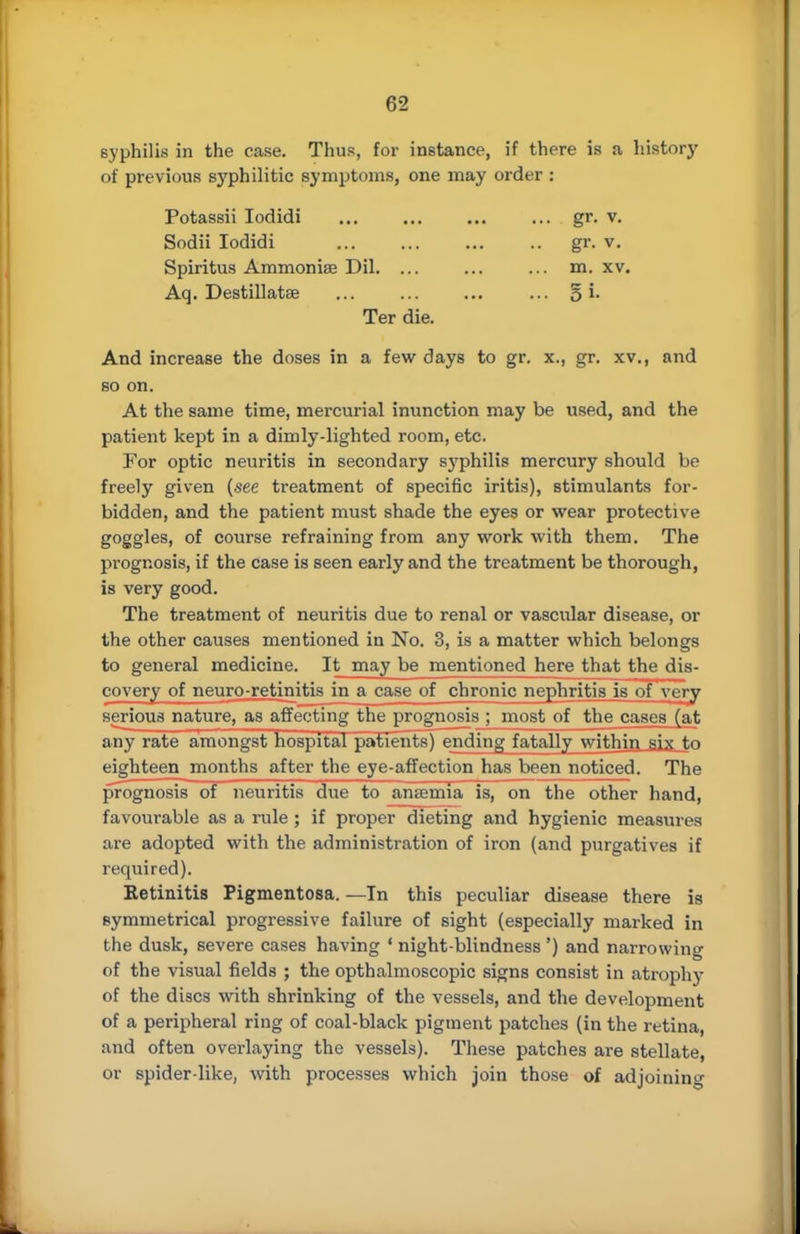 syphilis in the case. Thus, for instance, if there is a history of previous syphilitic symptoms, one may order : Potassii Iodidi gr. v. Sodii Iodidi gr. v. Spiritus Ammonias Dil. ... ... ... m. xv. Aq. Destillatse ... ... ... ... 5 i- Ter die. And increase the doses in a few days to gr. x., gr. xv., and so on. At the same time, mercurial inunction may be used, and the patient kept in a dimly-lighted room, etc. For optic neuritis in secondary syphilis mercury should be freely given (see treatment of specific iritis), stimulants for- bidden, and the patient must shade the eyes or wear protective goggles, of course refraining from any work with them. The prognosis, if the Case is seen early and the treatment be thorough, is very good. The treatment of neuritis due to renal or vascular disease, or the other causes mentioned in No. 3, is a matter which belongs to general medicine. It may be mentioned here that the dis- covery of neuro-retinitis in a case of chronic nephritis is of very serious nature, as affecting the prognosis ; most of the cases (at any rate amongst hospital patients) ending fatally within six to eighteen months after the eye-affection has been noticed. The prognosis of neuritis due to aruemia~is, on the other hand, favourable as a rule ; if proper dieting and hygienic measures are adopted with the administration of iron (and purgatives if required). Ketinitis Pigmentosa. —In this peculiar disease there is symmetrical progressive failure of sight (especially marked in the dusk, severe cases having 1 night-blindness ') and narrowing of the visual fields ; the opthalmoscopic signs consist in atrophy of the discs with shrinking of the vessels, and the development of a peripheral ring of coal-black pigment patches (in the retina, and often overlaying the vessels). These patches are stellate, or spider-like, with processes which join those of adjoining