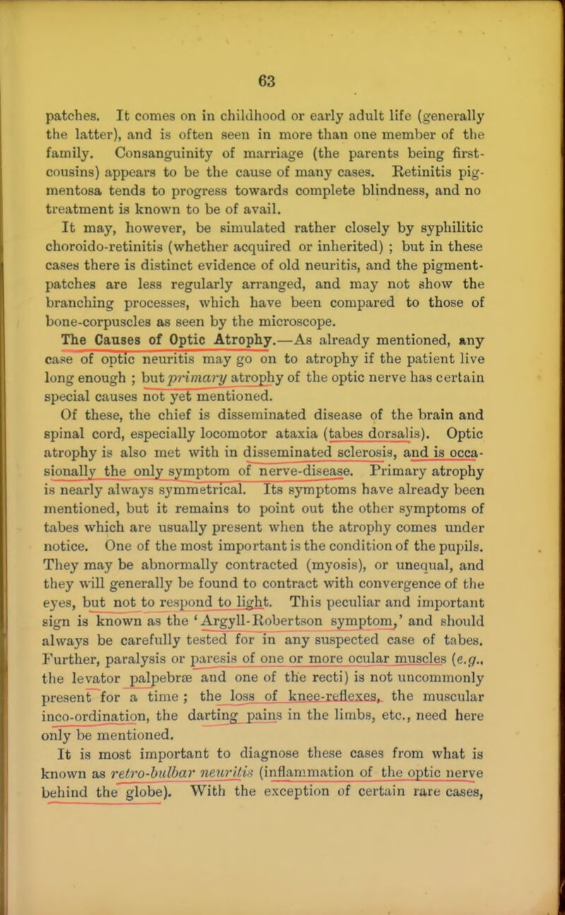patches. It comes on in childhood or early adult life (generally the latter), and is often seen in more than one member of the family. Consanguinity of marriage (the parents being first- cousins) appears to be the cause of many cases. Retinitis pig- mentosa tends to progress towards complete blindness, and no treatment is known to be of avail. It may, however, be simulated rather closely by syphilitic choroido-retinitis (whether acquired or inherited) ; but in these cases there is distinct evidence of old neuritis, and the pigment- patches are less regularly arranged, and may not show the branching processes, which have been compared to those of bone-corpuscles as seen by the microscope. The Causes of Optic Atrophy.—As already mentioned, any case of optic neuritis may go on to atrophy if the patient live long enough ; but primary atrophy of the optic nerve has certain special causes not yet mentioned. Of these, the chief is disseminated disease of the brain and spinal cord, especially locomotor ataxia (tabes dorsal is). Optic atrophy is also met with in disseminated sclerosis, and is occa- sionally the only symptom of nerve-disease. Primary atrophy is nearly always symmetrical. Its symptoms have already been mentioned, but it remains to point out the other symptoms of tabes which are usually present when the atrophy comes under notice. One of the most important is the condition of the pupils. They may be abnormally contracted (myosis), or unequal, and they will generally be found to contract with convergence of the eyes, but not to respond to light. This peculiar and important sign is known as the ' Argyll-Robertson symptom/ and should always be carefully tested for in any suspected case of tabes. Further, paralysis or paresis of one or more ocular muscles {e.g., the levator palpebrre and one of the recti) is not uncommonly present for a time ; the loss of knee-reflexes, the muscular inco-ordinatiqn, the darting pains in the limbs, etc., need here only be mentioned. It is most important to diagnose these cases from what is known as retro-bulbar neuritis (inflammation of the optic nerve behind the globe). With the exception of certain rare cases,