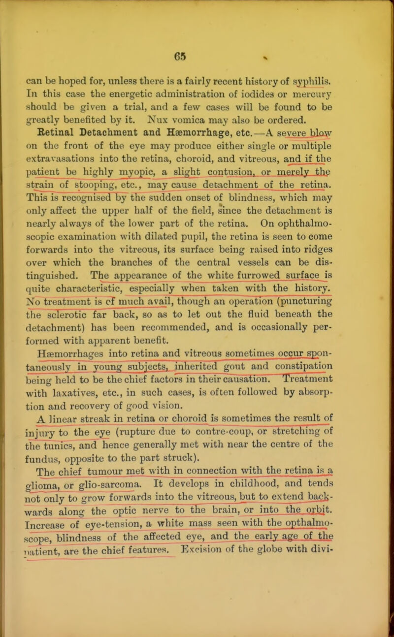 can be hoped for, unless there is a fairly recent history of syphilis. In this case the energetic administration of iodides or mercury should be given a trial, and a few cases will be found to be greatly benefited by it. Nux vomica may also be ordered. Retinal Detachment and Haemorrhage, etc.—A severe blow on the front of the eye may produce either single or multiple extravasations into the retina, choroid, and vitreous, and if the patient be highly myopic, a slight contusion or merely the strain of stooping, etc., may cause detachment of the retina. This is recognised by the sudden onset of blindness, which may only affect the upper half of the field, since the detachment is nearly always of the lower part of the retina. On ophthalmo- scopic examination with dilated pupil, the retina is seen to come forwards into the vitreous, its surface being raised into ridges over which the branches of the central vessels can be dis- tinguished. The appearance of the white furrowed surface is quite characteristic, especially when taken with the history. No treatment is of much avail, though an operation (puncturing the sclerotic far back, so as to let out the fluid beneath the detachment) has been recommended, and is occasionally per- formed with apparent benefit. Heemorrhages into retina and vitreous sometimes occur spon- taneously in young subjects, inherited gout and constipation being held to be the chief factors in their causation. Treatment with laxatives, etc., in such cases, is often followed by absorp- tion and recovery of good vision. A linear streak in retina or choroid is sometimes the rcsult_of injury to the eye (rupture due to contre-coup, or stretching of the tunics, and hence generally met with near the centre of the fundus, opposite to the part struck). The chief tumour met with in connection with the retina is a glioma, or glio-sarcoma. It develops in childhood, and tends not only to grow forwards into the vitreous, but to extend back- wards along the optic nerve to^ the brain, or into the orbit. Increase of eye-tension, a white mass seen with the opthalmo- scope, blindness of the affected eye, and the early age of the natient, are the chief features. Excision of the globe with divi-