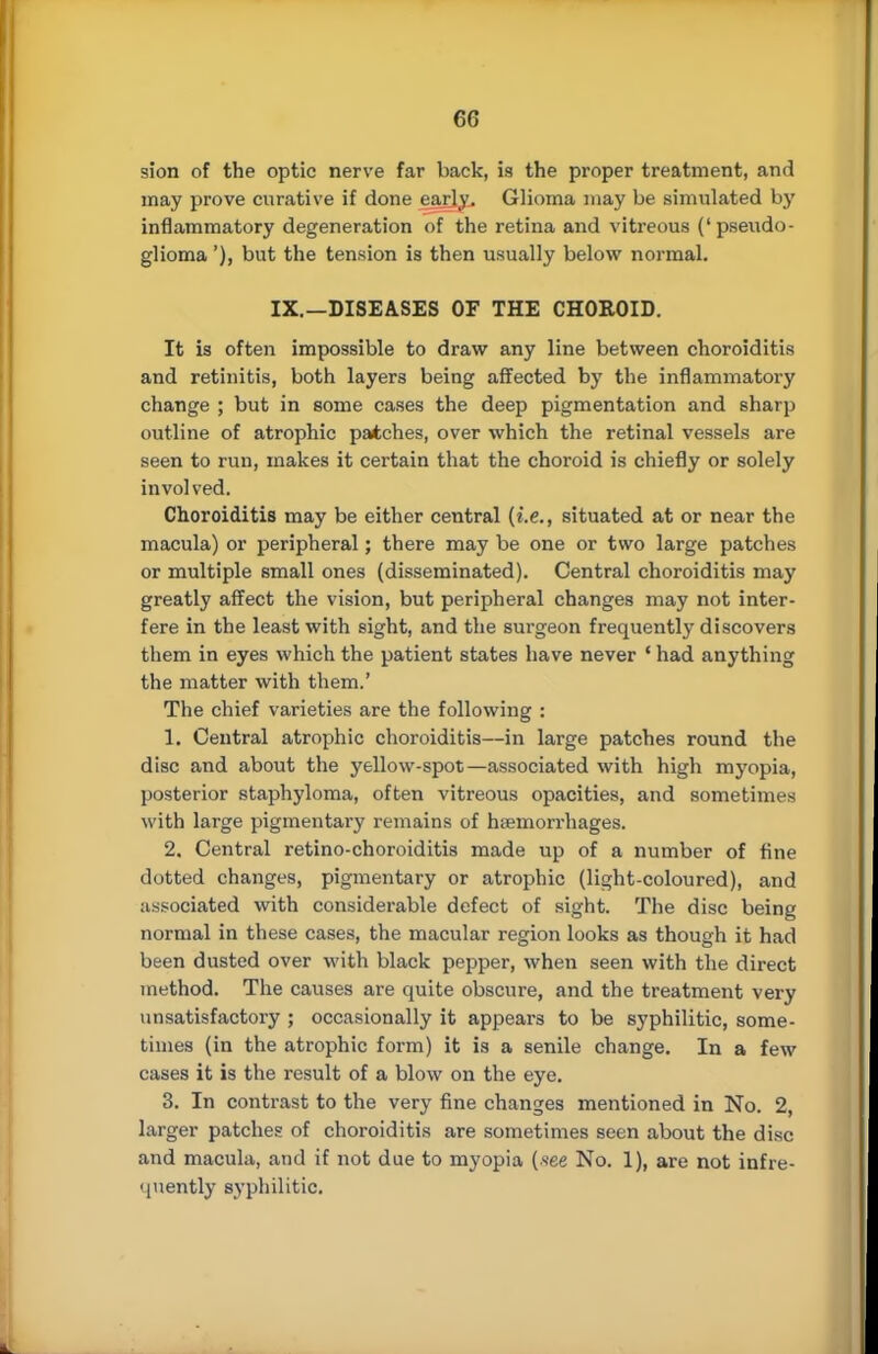 sion of the optic nerve far back, is the proper treatment, and may prove curative if done early. Glioma may be simulated by inflammatory degeneration of the retina and vitreous ('pseudo- glioma'), but the tension is then usually below normal. IX.—DISEASES OF THE CHOROID. It is often impossible to draw any line between choroiditis and retinitis, both layers being affected by the inflammatory change ; but in some cases the deep pigmentation and sharp outline of atrophic patches, over which the retinal vessels are seen to run, makes it certain that the choroid is chiefly or solely involved. Choroiditis may be either central (i.e., situated at or near the macula) or peripheral; there may be one or two large patches or multiple small ones (disseminated). Central choroiditis may greatly affect the vision, but peripheral changes may not inter- fere in the least with sight, and the surgeon frequently discovers them in eyes which the patient states have never ' had anything the matter with them.' The chief varieties are the following : 1. Central atrophic choroiditis—in large patches round the disc and about the yellow-spot—associated with high myopia, posterior staphyloma, often vitreous opacities, and sometimes with large pigmentary remains of haemorrhages. 2. Central retino-choroiditis made up of a number of fine dotted changes, pigmentary or atrophic (light-coloured), and associated with considerable defect of sight. The disc being normal in these cases, the macular region looks as though it had been dusted over with black pepper, when seen with the direct method. The causes are quite obscure, and the treatment very unsatisfactory ; occasionally it appears to be syphilitic, some- times (in the atrophic form) it is a senile change. In a few cases it is the result of a blow on the eye. 3. In contrast to the very fine changes mentioned in No. 2, larger patches of choroiditis are sometimes seen about the disc and macula, and if not due to myopia (s'ee No. 1), are not infre- quently syphilitic.