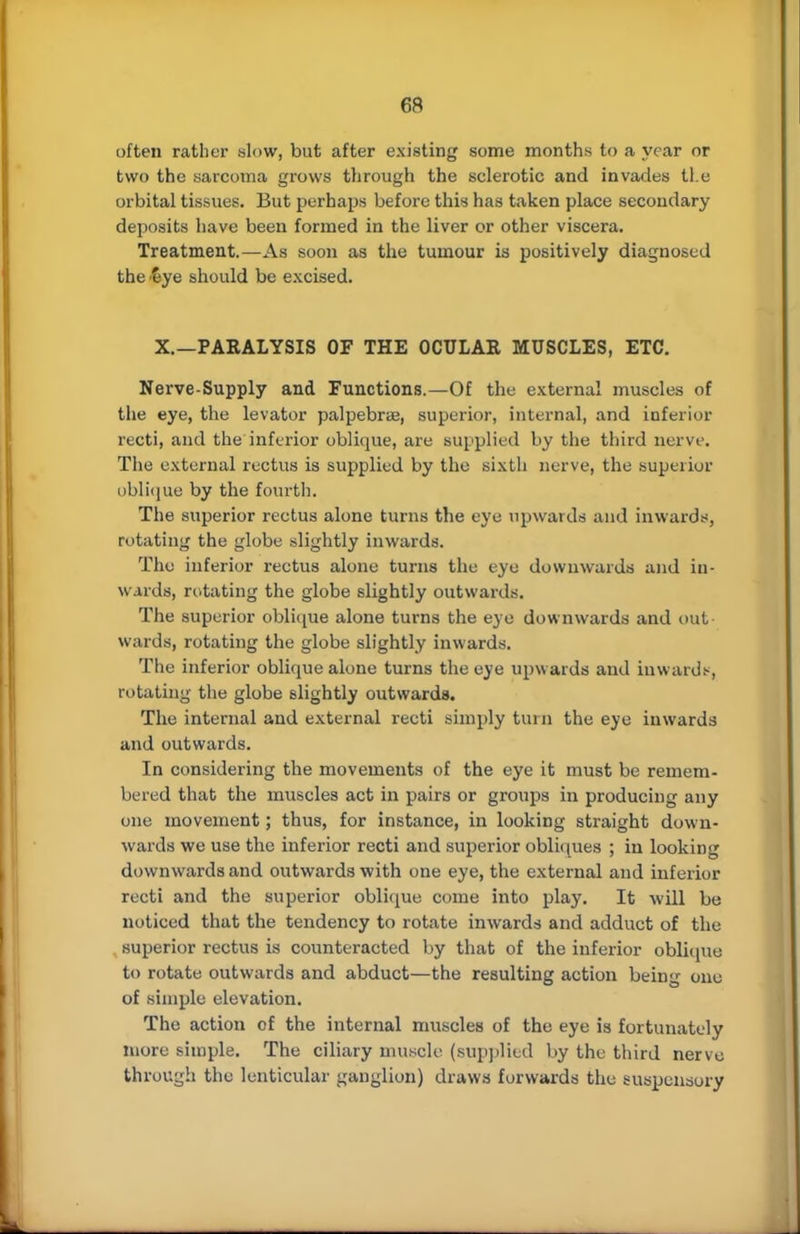 uften rather slow, but after existing some months to a year or two the sarcoma grows through the sclerotic and invades tl.e orbital tissues. But perhaps before this has taken place secondary deposits have been formed in the liver or other viscera. Treatment.—As soon as the tumour is positively diagnosed the eye should be excised. X.—PARALYSIS OF THE OCULAR MUSCLES, ETC. Nerve-Supply and Functions.—Of the external muscles of the eye, the levator palpebras, superior, internal, and inferior recti, and the inferior oblique, are supplied by the third nerve. The external rectus is supplied by the sixth nerve, the superior oblique by the fourth. The superior rectus alone turns the eye upwards and inwards, rotating the globe slightly inwards. The inferior rectus alone turns the eye downwards and in- wards, rotating the globe slightly outwards. The superior oblique alone turns the eye downwards and out- wards, rotating the globe slightly inwards. The inferior oblique alone turns the eye upwards and inward*, rotating the globe slightly outwards. The internal and external recti simply turn the eye inwards and outwards. In considering the movements of the eye it must be remem- bered that the muscles act in pairs or groups in producing any one movement; thus, for instance, in looking straight down- wards we use the inferior recti and superior obliques ; in looking downwards and outwards with one eye, the external and inferior recti and the superior oblique come into play. It will be noticed thut the tendency to rotate inwards and adduct of the superior rectus is counteracted by that of the inferior oblique to rotate outwards and abduct—the resulting action being one of simple elevation. The action of the internal muscles of the eye is fortunately more simple. The ciliary muscle (supplied by the third nerve through the lenticular ganglion) draws forwards the suspensory
