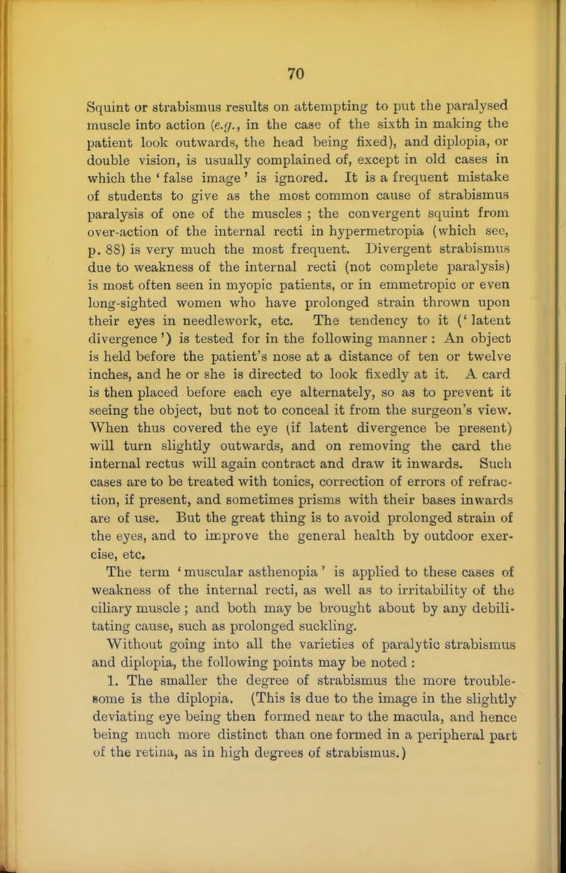 Squint or strabismus results on attempting to put the paralysed muscle into action (e.g., in the case of the sixth in making the patient look outwards, the head being fixed), and diplopia, or double vision, is usually complained of, except in old cases in which the ' false image ' is ignored. It is a frequent mistake of students to give as the most common cause of strabismus paralysis of one of the muscles ; the convergent squint from over-action of the internal recti in hypermetropia (which Bee, p. 8S) is very much the most frequent. Divergent strabismus due to weakness of the internal recti (not complete paralysis) is most often seen in myopic patients, or in emmetropic or even long-sighted women who have prolonged strain thrown upon their eyes in needlework, etc. The tendency to it ('latent divergence') is tested for in the following manner: An object is held before the patient's nose at a distance of ten or twelve inches, and he or she is directed to look fixedly at it. A card is then placed before each eye alternately, so as to prevent it seeing the object, but not to conceal it from the surgeon's view. When thus covered the eye ^if latent divergence be present) will turn slightly outwards, and on removing the card the internal rectus will again contract and draw it inwards. Such cases are to be treated with tonics, correction of errors of refrac- tion, if present, and sometimes prisms with their bases inwards are of use. But the great thing is to avoid prolonged strain of the eyes, and to improve the general health by outdoor exer- cise, etc. The term ' muscular asthenopia ' is applied to these cases of weakness of the internal recti, as well as to irritability of the ciliary muscle ; and both may be brought about by any debili- tating cause, such as prolonged suckling. Without going into all the varieties of paralytic strabismus and diplopia, the following points may be noted: 1. The smaller the degree of strabismus the more trouble- some is the diplopia. (This is due to the image in the slightly deviating eye being then formed near to the macula, and hence being much more distinct than one formed in a peripheral part of the retina, as in high degrees of strabismus.)