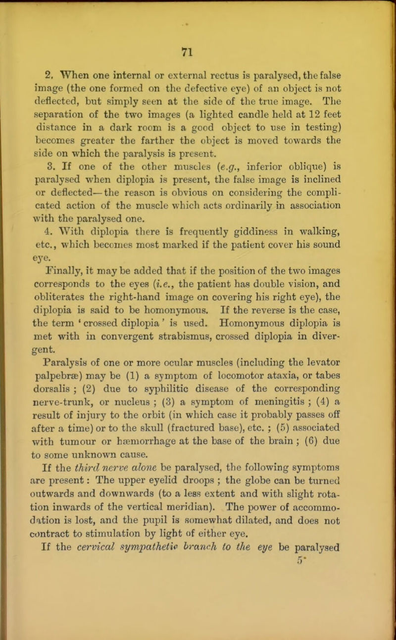 2. When one internal or external rectus is paralysed, the false image (the one formed on the defective eye) of an object is not deflected, but simply seen at the side of the true image. The separation of the two images (a lighted candle held at 12 feet distance in a dark room is a good object to use in testing) becomes greater the farther the object is moved towards the side on which the paralysis is present. 3. If one of the other muscles (e.g., inferior oblique) is paralysed when diplopia is present, the false image is inclined or deflected—the reason is obvious on considering the compli- cated action of the muscle which acts ordinarily in association with the paralysed one. 4. With diplopia there is frequently giddiness in walking, etc., which becomes most marked if the patient cover his sound eye. Finally, it may be added that if the position of the two images corresponds to the eyes (i.e., the patient has double vision, and obliterates the right-hand image on covering his right eye), the diplopia is said to be homonymous. If the reverse is the case, the term ' crossed diplopia' is used. Homonymous diplopia is met with in convergent strabismus, crossed diplopia in diver- gent. Paralysis of one or more ocular muscles (including the levator palpebrae) may be (1) a symptom of locomotor ataxia, or tabes dorsalis ; (2) due to syphilitic disease of the corresponding nerve-trunk, or nucleus ; (3) a symptom of meningitis ; (4) a result of injury to the orbit (in which case it probably passes off after a time) or to the skull (fractured base), etc. ; (f>) associated with tumour or hemorrhage at the base of the brain ; (G) due to some unknown cause. If the third nerve alone be paralysed, the following symptoms are present: The upper eyelid droops ; the globe can be turned outwards and downwards (to a less extent and with slight rota- tion inwards of the vertical meridian). The power of accommo- dation is lost, and the pupil is somewhat dilated, and does not contract to stimulation by light of either eye. If the cervical sympathetic branch to the eye be paralysed