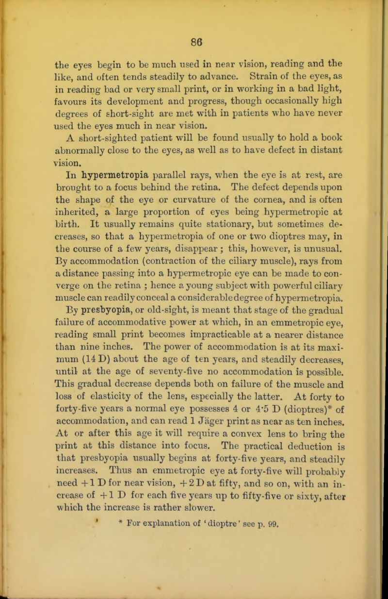 the eyes begin to be much vised in near vision, reading and the like, and often tends steadily to advance. Strain of the eyes, as in reading bad or very small print, or in working in a bad light, favours its development and progress, though occasionally high degrees of short-sight are met with in patients who have never used the eyes much in near vision. A short-sighted patient will be found usually to hold a book abnormally close to the eyes, as well as to have defect in distant vision. In hypermetropia parallel rays, when the eye is at rest, are brought to a focus behind the retina. The defect depends upon the shape of the eye or curvature of the cornea, and is often inherited, a large proportion of eyes being hypermetropic at birth. It usually remains quite stationary, but sometimes de- creases, so that a hypermetropia of one or two dioptres may, in the course of a few years, disappear ; this, however, is unusual. By accommodation (contraction of the ciliary muscle), rays from a distance passing into a hypermetropic eye can be made to con- verge on the retina ; hence a young subject with powerful ciliary muscle can readily conceal a considerable degree of hypermetropia. By presbyopia, or old-sight, is meant that stage of the gradual failure of accommodative power at which, in an emmetropic eye, reading small print becomes impracticable at a nearer distance than nine inches. The power of accommodation is at its maxi- mum (14 D) about the age of ten years, and steadily decreases, until at the age of seventy-five no accommodation is possible. This gradual decrease depends both on failure of the muscle and loss of elasticity of the lens, especially the latter. At forty to forty-five years a normal eye possesses 4 or 4*5 D (dioptres)* of accommodation, and can read 1 Jager print as near as ten inches. At or after this age it will require a convex lens to bring the print at this distance into focus. The practical deduction is that presbyopia usually begins at forty-five years, and steadily increases. Thus an emmetropic eye at forty-five will probably need +1 D for near vision, + 2 D at fifty, and so on, with an in- crease of +1 D for each five years up to fifty-five or sixty, after which the increase is rather slower. ' * For explanation of ' dioptre' see p. 99.