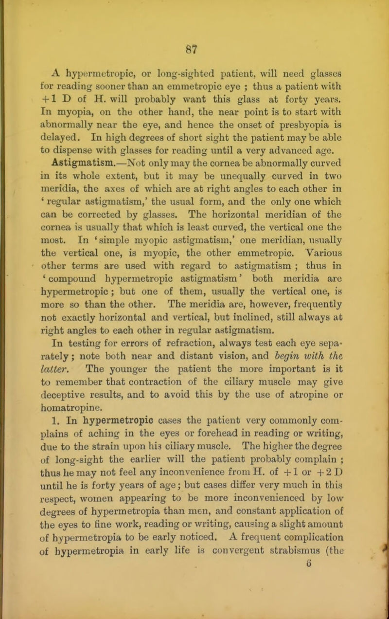 A hypermetropic, or long-sighted patient, will need glasses for reading sooner than an emmetropic eye ; thus a patient with + 1 D of H. will probably want this glass at forty years. In myopia, on the other hand, the near point is to start with abnormally near the eye, and hence the onset of presbyopia is delayed. In high degrees of short sight the patient may be able to dispense with glasses for reading until a very advanced age. Astigmatism.—Not only may the cornea be abnormally curved in its whole extent, but it may be unequally curved in two meridia, the axes of which are at right angles to each other in ' regular astigmatism,' the usual form, and the only one which can be corrected by glasses. The horizontal meridian of the cornea is usually that which is least curved, the vertical one the most. In 'simple myopic astigmatism,' one meridian, usually the vertical one, is myopic, the other emmetropic. Various other terms are used with regard to astigmatism ; thus in ' compound hypermetropic astigmatism' both meridia are hypermetropic; but one of them, usually the vertical one, is more so than the other. The meridia are, however, frequently not exactly horizontal and vertical, but inclined, still always at right angles to each other in regular astigmatism. In testing for errors of refraction, always test each eye sepa- rately ; note both near and distant vision, and begin with the latter. The younger the patient the more important is it to remember that contraction of the ciliary muscle may give deceptive results, and to avoid this by the use of atropine or homatropine. 1. In hypermetropic cases the patient very commonly com- plains of aching in the eyes or forehead in reading or writing, due to the strain upon bia ciliary muscle. The higher the degree of long-sight the earlier will the patient probably complain ; thus he may not feel any inconvenience from H. of +1 or + 2 D until he is forty years of age; but cases differ very much in this respect, women appearing to be more inconvenienced by low degrees of hypermetropia than men, and constant application of the eyes to fine work, reading or writing, causing a slight amount of hypermetropia to be early noticed. A frequent complication of hypermetropia in early life is convergent strabismus (the 6'