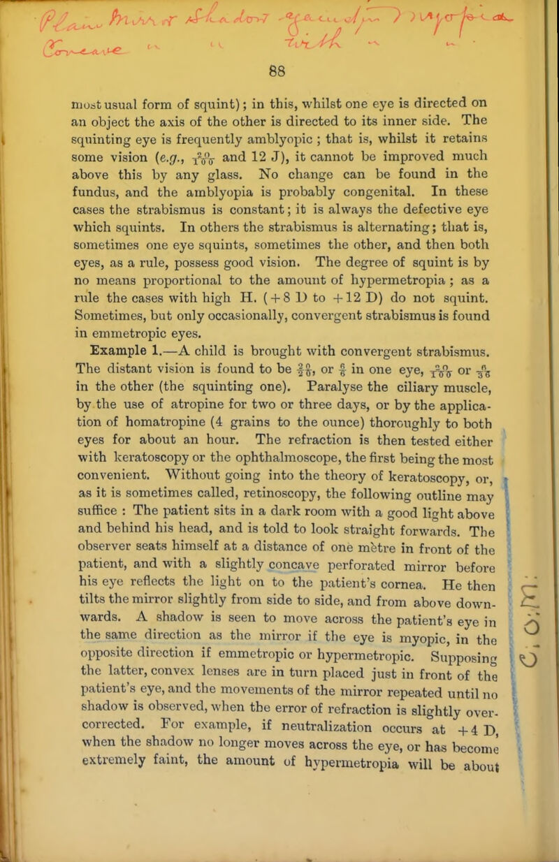 most usual form of squint); in this, whilst one eye is directed on an object the axis of the other is directed to its inner side. The squinting eye is frequently amblyopic ; that is, whilst it retains some vision {e.g., and 12 J), it cannot be improved much above this by any glass. No change can be found in the fundus, and the amblyopia is probably congenital. In these cases the strabismus is constant; it is always the defective eye which squints. In others the strabismus is alternating; that is, sometimes one eye squints, sometimes the other, and then both eyes, as a rule, possess good vision. The degree of squint is by no means proportional to the amount of hypermetropia ; as a rule the cases with high H. ( + 8 D to +12 D) do not squint. Sometimes, but only occasionally, convergent strabismus is found in emmetropic eyes. Example 1.—A child is brought with convergent strabismus. The distant vision is found to be or £ in one eye, T-5°ff or A in the other (the squinting one). Paralyse the ciliary muscle, by the use of atropine for two or three days, or by the applica- tion of homatropine (4 grains to the ounce) thoroughly to both eyes for about an hour. The refraction is then tested either with keratoscopy or the ophthalmoscope, the first being the most convenient. Without going into the theory of keratoscopy, or, as it is sometimes called, retinoscopy, the following outline may suffice : The patient sits in a dark room with a good light above j and behind his head, and is told to look straight forwards. The observer seats himself at a distance of one metre in front of the ' patient, and with a slightly concave perforated mirror before his eye reflects the light on to the patient's cornea. He then tilts the mirror slightly from side to side, and from above down- C.. wards. A shadow ia seen to move across the patient's eye in >\ the same direction as the mirror if the eye is myopic, in the opposite direction if emmetropic or hypermetropic. Supposing <Q the latter, convex lenses are in turn placed just in front of the patient's eye, and the movements of the mirror repeated until no shadow is observed, when the error of refraction is slightly over- corrected. For example, if neutralization occurs at + 4 D, when the shadow no longer moves across the eye, or has become extremely faint, the amount of hypermetropia will be about