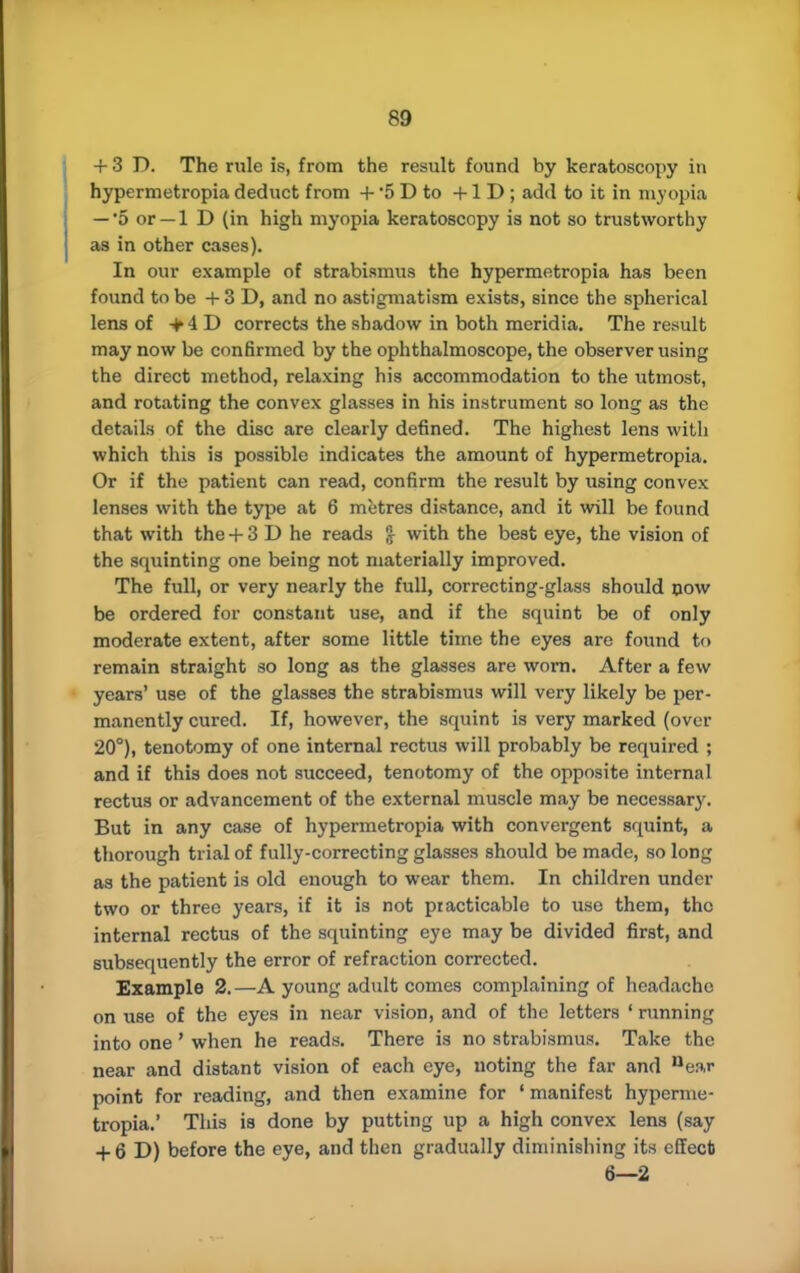 + 3 D. The rule is, from the result found by keratoscopy in hypermetropia deduct from + 5 D to +1 D ; add to it in myopia -'5 or-1 D (in high myopia keratoscopy is not so trustworthy as in other cases). In our example of strabismus the hypermetropia has been found to be + 3 D, and no astigmatism exists, since the spherical lens of +4D corrects the shadow in both meridia. The result may now be confirmed by the ophthalmoscope, the observer using the direct method, relaxing his accommodation to the utmost, and rotating the convex glasses in his instrument so long as the details of the disc are clearly defined. The highest lens with which this is possible indicates the amount of hypermetropia. Or if the patient can read, confirm the result by using convex lenses with the type at 6 metres distance, and it will be found that with the + 3 D he reads £ with the best eye, the vision of the squinting one being not materially improved. The full, or very nearly the full, correcting-glass should now be ordered for constant use, and if the squint be of only moderate extent, after some little time the eyes are found to remain straight so long as the glasses are worn. After a few years' use of the glasses the strabismus will very likely be per- manently cured. If, however, the squint is very marked (over 20°), tenotomy of one internal rectus will probably be required ; and if this does not succeed, tenotomy of the opposite internal rectus or advancement of the external muscle may be necessary. But in any case of hypermetropia with convergent squint, a thorough trial of fully-correcting glasses should be made, so long as the patient is old enough to wear them. In children under two or three years, if it is not practicable to use them, the internal rectus of the squinting eye may be divided first, and subsequently the error of refraction corrected. Example 2.—A young adult comes complaining of headache on use of the eyes in near vision, and of the letters ' running into one' when he reads. There is no strabismus. Take the near and distant vision of each eye, noting the far and near point for reading, and then examine for ' manifest hyperme- tropia.' This is done by putting up a high convex lens (say + 6 D) before the eye, and then gradually diminishing its effect 6—2