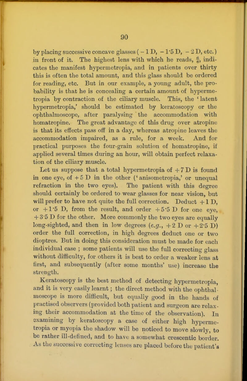 by placing successive concave glasses ( - 1 D, - 15 D, - 2D, etc.) in front of it. The highest lens with which he reads, §, indi- cates the manifest bypermetropia, and in patients over thirty this is often the total amount, and this glass should be ordered for reading, etc. But in our example, a young adult, the pro- bability is that he is concealing a certain amount of hyperme- tropia by contraction of the ciliary muscle. This, the ' latent hypermetropia,' should be estimated by keratoscopy or the ophthalmoscope, after paralysing the accommodation with homatropine. The great advantage of this drug over atropine is that its effects pass off in a day, whereas atropine leaves the accommodation impaired, as a rule, for a week. And for practical purposes the four-grain solution of homatropine, if applied several times during an hour, will obtain perfect relaxa- tion of the ciliary muscle. Let us suppose that a total hypermetropia of + 7 D is found in one eye, of + 5 D in the other ('anisometropia,' or unequal refraction in the two eyes). The patient with this degree should certainly be ordered to wear glasses for near vision, but will prefer to have not quite the full correction. Deduct + 1 D, or +1 5 D, from the result, and order +5'5D for one eye, + 3'5 D for the other. More commonly the two eyes are equally long-sighted, and then in low degrees (e.g., +2 D or +2*5 D) order the full correction, in high degrees deduct one or two dioptres. But in doing this consideration must be made for each individual case ; some patients will use the full correcting glass without difficulty, for others it is best to order a weaker lens at first, and subsequently (after some months' use) increase the strength. Keratoscopy is the best method of detecting hypermetropia, and it is very easily learnt; the direct method with the ophthal- moscope is more difficult, but equally good in the hands of practised observers (provided both patient and surgeon are relax- ing their accommodation at the time of the observation). In examining by keratoscopy a case of either high hyperme- tropia or myopia the shadow will be noticed to move slowly, to be rather ill-defined, and to have a somewhat crescentic border. As the successive correcting lenses are placed before the patient's