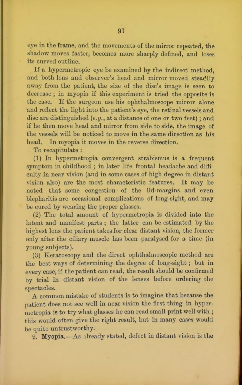 eye in the frame, and the movements of the mirror repeated, the shadow moves faster, becomes more sharply defined, and loses its curved outline. If a hypermetropic eye be examined by the indirect method, and both lens and observer's head and mirror moved steadily away from the patient, the size of the disc's image is seen to decrease ; in myopia if this experiment is tried the opposite is the case. If the surgeon use his ophthalmoscope mirror alone and reflect the light into the patient's eye, the retinal vessels and disc are distinguished (e.g., at a distance of one or two feet); and if he then move head and mirror from side to side, the image of the vessels will be noticed to move in the same direction as his head. In myopia it moves in the reverse direction. To recapitulate : (1) In hypermetropia convergent strabismus is a frequent symptom in childhood ; in later life frontal headache and diffi- culty in near vision (and in some cases of high degree in distant vision also) are the most characteristic features. It may be noted that some congestion of the lid-margins and even blepharitis are occasional complications of long-sight, and may be cured by wearing the proper glasses. (2) The total amount of hypermetropia is divided into the latent and manifest parts ; the latter can be estimated by the highest lens the patient takes for clear distant vision, the former only after the ciliary muscle has been paralysed for a time (in young subjects). (3) Keratoscopy and the direct ophthalmoscopic method are the best ways of determining the degree of long-sight; but in every case, if the patient can read, the result should be confirmed by trial in distant vision of the lenses before ordering the spectacles. A common mistake of students is to imagine that because the patient does not see well in near vision the first thing in hyper- metropia is to try what glasses he can read small print well with ; this would often give the right result, but in many cases would be quite untrustworthy. 2. Myopia.—As dready stated, defect in distant vision is the