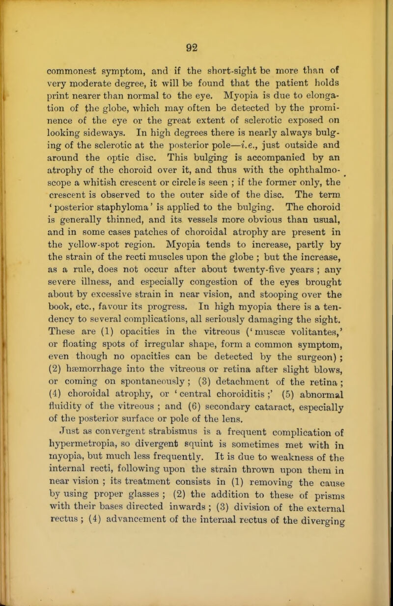 commonest symptom, and if the short-sight be more than of very moderate degree, it will be found that the patient holds print nearer than normal to the eye. Myopia is due to elonga- tion of the globe, which may often be detected by the promi- nence of the eye or the great extent of sclerotic exposed on looking sideways. In high degrees there is nearly always bulg- ing of the sclerotic at the posterior pole—i.e., just outside and around the optic disc. This bulging is accompanied by an atrophy of the choroid over it, and thus with the ophthalmo- scope a whitish crescent or circle is seen ; if the former only, the crescent is observed to the outer side of the disc. The term ' posterior staphyloma' is applied to the bulging. The choroid is generally thinned, and its vessels more obvious than usual, and in some cases patches of choroidal atrophy are present in the yellow-spot region. Myopia tends to increase, partly by the strain of the recti muscles upon the globe ; but the increase, as a rule, does not occur after about twenty-five years ; any severe illness, and especially congestion of the eyes brought about by excessive strain in near vision, and stooping over the book, etc., favour its progress. In high myopia there is a ten- dency to several complications, all seriously damaging the sight. These are (1) opacities in the vitreous ('muscse volitantes,' or floating spots of irregular shape, form a common symptom, even though no opacities can be detected by the surgeon) ; (2) haemorrhage into the vitreous or retina after slight blows, or coming on spontaneously ; (3) detachment of the retina ; (-1) choroidal atrophy, or 'central choroiditis;' (5) abnormal fluidity of the vitreous ; and (6) secondary cataract, especially of the posterior surface or pole of the lens. Just as convergent strabismus is a frequent complication of hypermetropia, so divergent squint is sometimes met with in myopia, but much less frequently. It is due to weakness of the internal recti, following upon the strain thrown upon them in near vision ; its treatment consists in (1) removing the cause by using proper glasses ; (2) the addition to these of prisms with their bases directed inwards ; (3) division of the external rectus ; (4) advancement of the internal rectus of the diverging