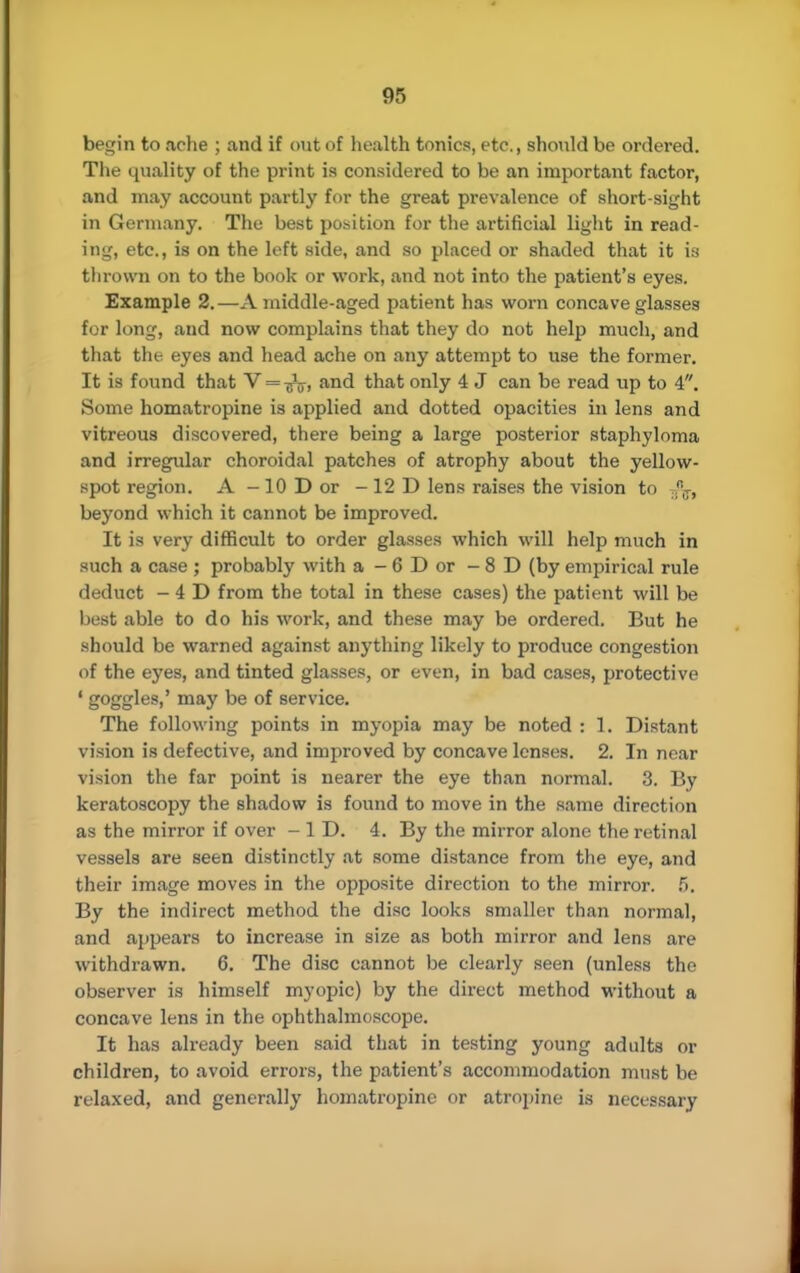 begin to ache ; and if out of health tonics, etc., should be ordered. The quality of the print is considered to be an important factor, and may account partly for the great prevalence of short-sight in Germany. The best position for the artificial light in read- ing, etc., is on the left side, and so placed or shaded that it is thrown on to the book or work, and not into the patient's eyes. Example 2.—A middle-aged patient has worn concave glasses for long, and now complains that they do not help much, and that the eyes and head ache on any attempt to use the former. It is found that V—jfo an(l that only 4 J can be read up to 4. Some homatropine is applied and dotted opacities in lens and vitreous discovered, there being a large posterior staphyloma and irregular choroidal patches of atrophy about the yellow- spot region. A-lODor -12D lens raises the vision to ..T, beyond which it cannot be improved. It is very difficult to order glasses which will help much in such a case ; probably with a - 6 D or -8D (by empirical rule deduct - 4 D from the total in these cases) the patient will be best able to do his work, and these may be ordered. But he should be warned against anything likely to produce congestion of the eyes, and tinted glasses, or even, in bad cases, protective ' g°oo^es>' mav ^e °f service. The following points in myopia may be noted : 1. Distant vision is defective, and improved by concave lenses. 2. In near vision the far point is nearer the eye than normal. 3. By keratoscopy the shadow is found to move in the same direction as the mirror if over - ID. 4. By the mirror alone the retinal vessels are seen distinctly at some distance from the eye, and their image moves in the opposite direction to the mirror. 5. By the indirect method the disc looks smaller than normal, and appears to increase in size as both mirror and lens are withdrawn. 6. The disc cannot be clearly seen (unless the observer is himself myopic) by the direct method without a concave lens in the ophthalmoscope. It has already been said that in testing young adults or children, to avoid errors, the patient's accommodation must be relaxed, and generally homatropine or atropine is necessary