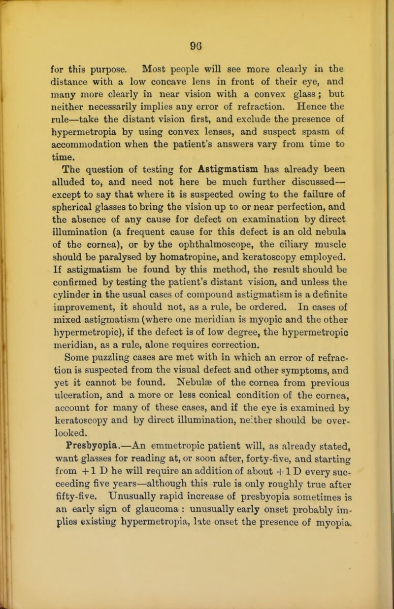 90 for this purpose. Most people will see more clearly in the distance with a low concave lens in front of their eye, and many more clearly in near vision with a convex glass; but neither necessarily implies any error of refraction. Hence the rule—take the distant vision first, and exclude the presence of hypermetropia by using convex lenses, and suspect spasm of accommodation when the patient's answers vary from time to time. The question of testing for Astigmatism has already been alluded to, and need not here be much further discussed— except to say that where it is suspected owing to the failure of spherical glasses to bring the vision up to or near perfection, and the absence of any cause for defect on examination by direct illumination (a frequent cause for this defect is an old nebula of the cornea), or by the ophthalmoscope, the ciliary muscle should be paralysed by homatropine, and keratoscopy employed. If astigmatism be found by this method, the result should be confirmed by testing the patient's distant vision, and unless the cylinder in the usual cases of compound astigmatism is a definite improvement, it should not, as a rule, be ordered. In cases of mixed astigmatism (where one meridian is myopic and the other hypermetropic), if the defect is of low degree, the hypermetropic meridian, as a rule, alone requires correction. Some puzzling cases are met with in which an error of refrac- tion is suspected from the visual defect and other symptoms, and yet it cannot be found. Nebulse of the cornea from previous ulceration, and a more or less conical condition of the cornea, account for many of these cases, and if the eye is examined by keratoscopy and by direct illumination, neither should be over- looked. Presbyopia.—An emmetropic patient will, as already stated, want glasses for reading at, or soon after, forty-five, and starting from +1 D he will require an addition of about +1 D every suc- ceeding five years—although this rule is only roughly true after fifty-five. Unusually rapid increase of presbyopia sometimes is an early sign of glaucoma : unusually early onset probably im- plies existing hypermetropia, late onset the presence of myopia.