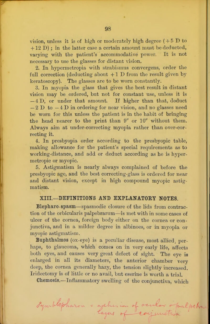 vision, unless it is of high or moderately high degree ( + f> P to + 12 D) ; in the latter case a certain amount must be deducted, varying with the patient's accommodative power. It is not necessary to use the glasses for distant vision. 2. In hypermetropia with strabismus convergens, order the full correction (deducting about +1 P from the result given by keratoscopy). The glasses are to be worn constantly. 3. In myopia the glass that gives the best result in distant vision may be ordered, but not for constant use, unless it is — 4 D, or under that amount. If higher than that, deduct — 2D to — 4 P in ordering for near vision, and no glasses need be worn for this unless the patient is in the habit of bringing the head nearer to the print than 9 or 10 without them. Always aim at under-correcting myopia rather than over-cor- recting it. 4. In presbyopia order according to the presbyopic table, making allowance for the patient's special requirements as to working-distance, and add or deduct according as he is hyper- metropic or myopic. 5. Astigmatism is nearly always complained of before the presbyopic age, and the best correcting-glass is ordered for near and distant vision, except in high compound myopic astig- matism. XIII.—DEFINITIONS AND EXPLANATORY NOTES. Blepharo-spasm—spasmodic closure of the lids from contrac- tion of the orbicularis palpebrarum—is met with in some cases of ulcer of the cornea, foreign body either on the cornea or con- junctiva, and in a milder degree in albinoes, or in myopia or myopic astigmatism. Buphthalmos (ox-eye) is a peculiar disease, most allied, per- haps, to glaucoma, which comes on in very early life, affects both eyes, and causes very great defect of sight. The eye is enlarged in all its diameters, the anterior chamber very deep, the cornea generally hazy, the tension slightly increased. Iridectomy is of little or no avail, but eserine is worth a trial. Chemosis,—Inflammatory swelling of the conjunctiva, which