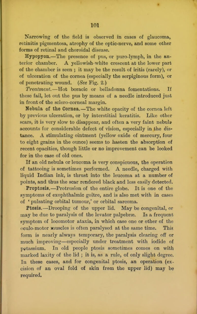 Narrowing of the field is observed in cases of glaucoma, retinitis pigmentosa, atrophy of the optic-nerve, and some other forms of retinal and choroidal disease. Hypopyon.—The presence of pus, or puro-lymph, in the an- terior chamber. A yellowish-white crescent at the lower part of the chamber is seen ; it may be the result of iritis (rarely), or of ulceration of the cornea (especially the serpiginous form), or of penetrating wound. (See Fig. 2.) Treatment.—Hot boracic or belladonna fomentations. If these fail, let out the pus by means of a needle introduced just in front of the sclero-corneal margin. Nebula of the Cornea.—The white opacity of the cornea left by previous ulceration, or by interstitial keratitis. Like other scars, it is very slow to disappear, and often a very faint nebula accounts for considerable defect of vision, especially in the dis- tance. A stimulating ointment (yellow oxide of mercury, four to eight grains in the ounce) seems to hasten the absorption of recent opacities, though little or no improvement can be looked for in the case of old ones. If an old nebula or leucoma is very conspicuous, the operation of tattooing is sometimes performed. A needle, charged with liquid Indian ink, is thrust into the leucoma at a number of points, and thus the scar rendered black and less easily detected. Proptosis.—Protrusion of the entire globe. It is one of the symptoms of exophthalmic goitre, and is also met with in cases of ' pulsating orbital tumour,' or orbital sarcoma. Ptosis.—Drooping of the upper lid. May be congenital, or may be due to paralysis of the levator palpebrse. Is a frequent symptom of locomotor ataxia, in which case one or other of the oculo-motor muscles is often paralysed at the same time. Thie form is nearly always temporary, the paralysis clearing off or much improving—especially under treatment with iodide of petassium. In old people ptosis sometimes comes on with marked laxity of the lid ; it is, as a rule, of only slight degree. In these cases, and for congenital ptosis, an operation (ex- cision of an oval fold of skin from the upper lid) may be required.