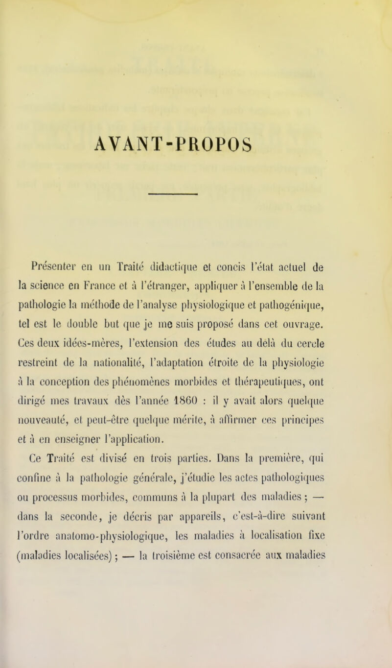 AVANT-PROPOS Présenter en un Traité didactique et concis l'état actuel de la science en France et à l'étranger, appliquer à l'ensemble de la pathologie la méthode de l'analyse physiologique et pathogénique, tel est le double but que je me suis proposé dans cet ouvrage. Ces deux idées-mères, l'extension des études au delà du cercle restreint de la nationalité, l'adaptation étroite de la physiologie à la conception des phénomènes morbides et thérapeuli([ues, ont dirigé mes travaux dès l'année 1860 : il y avait alors quelque nouveauté, et peut-être quelque mérite, à affirmer ces principes et A en enseigner l'application. Ce Traité est divisé en trois parties. Dans la première, qui confine à la pathologie générale, j'étudie les actes pathologiques ou processus morbides, communs à la plupart des maladies ; — dans la seconde, je décris par appareils, c'est-à-dire suivant l'ordre anatomo-physiologique, les maladies à localisation fixe (maladies localisées) ; — la troisième est consacrée aux maladies