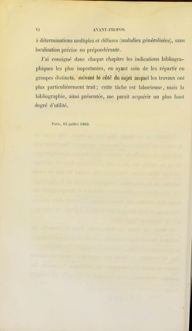 à déterminations multiples et diffuses (maladies généralisées), sans localisation précise ou prépondérante. J'ai consigné dans chaque chapitre les indications bibliogra- phiques les plus importantes, en ayant soin de les répartir en groupes distincts, suivant le côté du sujet auquel les travaux ont plus particulièrement trait; cette tache est laborieuse, mais la bibliographie, ainsi présentée, me paraît acquérir un plus haut degré d'utilité. Paris, 15 juillet 1869.