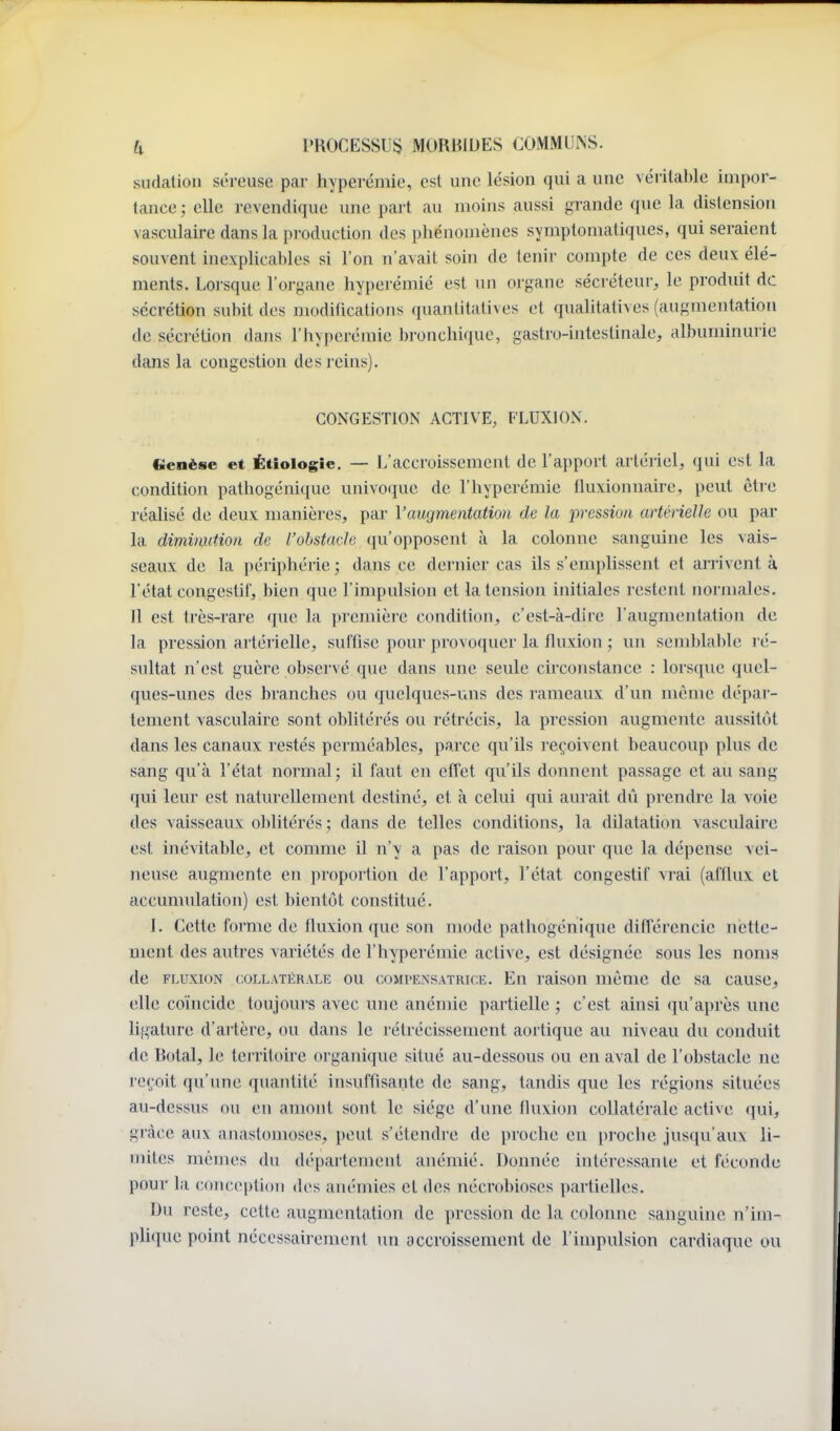 sudation séreuse par hyperémie, est une lésion qui a une véiital)le impor- tance ; elle revendique une pai't au moins aussi grande que la distension vasculaire dans la production des phénomènes symptoniatiques, qui seraient souvent inexplicables si l'on n'avait soin de tenir compte de ces deux élé- ments. Lorsque l'organe liyperémié est un organe sécréteur, le produit de sécrétion subit des modifications quantitatives et qualitati\ es (augmentation de séci-étion dans l'hyperémie bronchique, gastro-intestinale, albuminurie dans la congestion des reins). CONGESTION ACTIVE, FLUXION. «enëse et Étiologie. — L'accroissement de l'apport artériel, qui est la condition pathogénique univo(iue de l'hyperémie fluxionnaire, peut être réalisé de deux manières, par Vaugmentation de la pression artérielle ou par la diminution de l'obstacle qu'opposent à la colonne sanguine les vais- seaux de la périphérie ; dans ce dernier cas ils s'emplissent et arrivent à l'état congestil', bien que l'impulsion et la tension initiales restent normales. 11 est très-rare que la pi'cmière condition, c'est-à-dire l'augmentation de la pression artéiielle, suffise pour provo([ucr la fluxion ; un semblal)le ré- sultat n'est guère observé que dans une seule circonstance : lorsque quel- ques-unes des branches ou quelques-uns des rameaux d'un même dépar- tement vasculaire sont oblitérés ou rétrécis, la pression augmente aussitôt dans les canaux restés perméables, parce qu'ils reçoivent beaucoup plus de sang qu'à l'état normal; il faut en effet qu'ils donnent passage et au sang qui leur est naturellement destiné, et à celui qui aurait dû prendre la voie des vaisseaux oblitérés ; dans de telles conditions, la dilatation vasculaire est inévitable, et comme il n'y a pas de raison pour que la dépense vei- neuse augmente en propoi'tion de l'apport, l'état congestif vrai (afflux et accumulation) est bientôt constitué. I. Cette forme de fluxion que son mode pathogénique différencie nette- ment des autres variétés de l'hyperémie active, est désignée sous les noms de FLUXION COLLATÉRALE OU COMPENSATRICE. En raison même de sa cause, elle coincidc toujours avec une anémie partielle ; c'est ainsi qu'après une ligature d'artère, ou dans le rétrécissement aortique au niveau du conduit de Botal, le teiritoire organique situé au-dessous ou en aval de l'obstacle ne reçoit qu'une quantité insuffisante de sang, tandis que les régions situées au-dessus ou en amont sont le siège d'une fluxion collatérale active (|ui, grâce aux anastomoses, peut s'étendre de proche eu proche jusqu'aux li- mites mêmes du département anémié. Donnée intéressante et féconde pour la conception des anémies et des nécrobioses partielles. Du reste, cette augmentation de pression de la colonne sanguine n'im- plique point nécessah-ement un accroissement de l'impulsion cardiaque ou