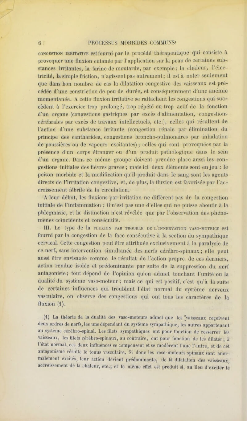 CONGESTION iRRiTATivE est l'oumi par le procédé thérapeutique qui consiste à provoque!'une fluxion cutanée par l'application sur la peau de cei laines sub- stances irritantes, la farine de moutarde, par exemple ; la chaleur, l'élec- tricité, la simple friction, n'agissent pas autrement; il esta noter seulement que dans bon nombre de cas la dilatation congestive des vaisseaux est pré- cédée d'une constriction de peu de durée, et conséquemment d'une anémie momentanée. A cette fluxion irritative se rattachent les congestions qui suc- cèdent à l'exercice trop prolongé, trop répété ou trop actif de la fonction d'un organe (congestions gastriques par excès d'alimentation, congestions cérébrales par excès de travaux intellectuels, etc.)» celles qui résultent de l'action d'une substance irritante (congestion l'énalc par élimination du principe des cantharides, congestions broncho-pulmonaires par inhalation de poussières ou de vapeurs excitantes) ; celles qui sont provoquées par la présence d'un corps étranger ou d'un produit pathologique dans le sein d'un organe. Dans ce même groupe doivent prendre place aussi les con- gestions initiales des fièvres graves ; mais ici deux cléments sont enjeu : le poison morbide et la modification qu'il produit dans le sang sont les agents directs de l'irritation congestive, et, de plus, la fluxion est favorisée par l'ac- croissement fébrile de la circulation. A leur début, les fiuxions par irritation ne diffèrent pas de la congestion initiale de l'inflammation ; il n'est pas une d'elles qui ne puisse aboutir à la phlegmasie, et la distinction n'est révélée que par l'observation des phéno- mènes co'incidents et consécutifs. III. Le type de la fluxion par trouble de l'innervation vaso-motrice est fourni par la congestion de la face consécutive à la section du sympathique cervical. Cette congestion peut êti-e attribuée exclusivement à la paralysie de ce nerf, sans intervention simultanée des nerfs cérébro-spinaux ; elle peut aussi être envisagée comme le résultat de l'action propre de ces derniers, action rendue isolée et prédominante par suite de la suppression du nerf antagoniste ; tout dépend de l'opinion qu'on admet touchant l'unité ou la dualité du système vaso-moteur ; mais ce qui est positif, c'est qu'à la suite de certaines influences qui troublent l'état normal du système nerveux vasculaire, on observe des congestions qui ont tous les caractères de la fluxion (1). (1) La théorie de la dualité des vaso-moteurs admet que les 'vaisseaux reçoivent deux ordres de nerfs, les uns dépendant du système sympatliique, les autres appartenant au système cérébro-spinal. Les fdets sympathiques ont pour fonction de resserrer les vaisseaux, les filets cérébro-spinaux, au contraire, ont pour fonction de les dilater ; à l'état normal, ces deux influences se compensent et se modèrent l'une l'autre, et de cet antagonisme résulte le tonus vasculaire. Si donc les vaso-moteurs spinaux sont anor- malement excités, leur action devient prédominante, de là dilatation des vaisseaux, accroissement de la chaleur, etc.; et le même effet est produit si, au lieu d'exciter le