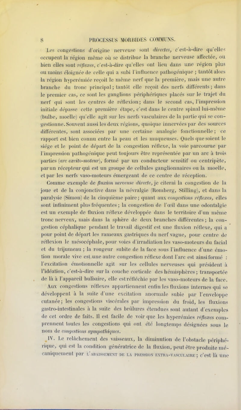 Les congostions d'origine nerveuse sont directes, c'est-à-dire qu'elles occupent la région même où se distribue la branche nerveuse affectée, ou bien elles sont réflexes, c'est-à-dire qu'elles ont lieu dans une région plus ou moins éloignée de celle qui a subi l'influence pathogénique ; tantôt alors la région hypcréniiée reçoit le même nerf que la première, mais une autre branche du ti-onc principal ; tantôt elle reçoit des nerfs diil'érents ; dans le premier cas, ce sont les ganglions périphériques placés sur le trajet du nerf qui sont les centres de réflexion; dans le second cas, l'impression initiale dépasse cette première étape, c'est dans le centre spinal lui-nu'^nu» (bulbe, moelle) qu'elle agit sur les nerfs vasculaires de la partie qui se con- gestionne. Souvent aussi les deux régions, qxwiquc innervées par des sources dilVérentcs, sont associées par une certaine analogie fonctionnelle ; ce rapport est bien connu entre la peau et les muqueuses. Quels que soient le siège et le point de départ de la congestion réflexe, la voie parcourue par l'impression pathogénique peut toujours être représentée par un arc à trois parties {arc excito-moteur), formé par un conducteur sensitif ou centi'ipète, par un récepteur qui est un groupe de cellules ganglionnaires ou la moelle, et par les nerfs vaso-moteurs émergeant de ce centre de réception. Comme exemple de fluxion nerveuse directe, je citerai la congestion de la joue et de la conjonctive dans la névralgie (Romberg, Stilling), et dans la paralysie (Simon) de la cinquième paire ; quant aux congestions réflexes, elles sont infiniiuent plus fréquentes ; la congestion de l'œil dans une odontalgie est un exemple de fluxion réflexe développée dans le territoire d'un n\ème tronc nerveux, mais dans la sphère de deux branches différentes ; la con- gestion céphalique pendant le travail digestif est une fluxion réfleve, (jui a pour point de départ les rameaux gastriques du nerf vague, pour centre do réflexion le mésocéphale, pour voies d'iri adialion les vaso-moteurs du facial et du trijumeau ; la rougeur subite de la face sous l'influence d'une émo- tion morale vive est une autre congestion réflexe dont l'arc est ainsi formé : l'excitation émotionnelle agit sur les cellules nerveuses qui président à l'idéation, c'est-à-dire sur la couche corticale des hémisi)hères ; transportée de là à l'appareil bulbaire, elle est réfléchie par les vaso-moteurs de la face. Aux congestions réflexes appartiennent enfin les fluxions internes qui se développent à la suite d'une excitation anormale subie par l'enveloppe cutanée; les congestions viscérales par impression du froid, les fluxions gastro-intestinales à la suite des brûlures étendues sont autant d'exemples de cet ordre de faits. 11 est facile de voir que les hyperémies réflexes com- prennent toutes les congestions qui ont été longtemps désignées sous le nom de congestions sympathiques. IV. Le relâchement des vaisseaux, la diminution de l'obstacle périphé- rique, qui est la condition génératrice de la fluxion, peut être produite mé- cani({uement pai- l'abaissement de la pression fatra-vasculaire ; c'est là une